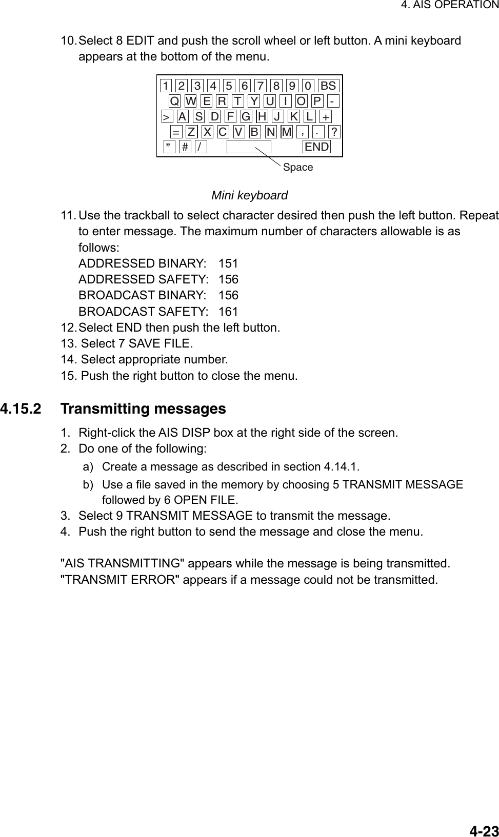 4. AIS OPERATION  4-2310. Select 8 EDIT and push the scroll wheel or left button. A mini keyboard appears at the bottom of the menu. 1 2 3 4 5 6 7 8 9 0 BSQ W E R T Y U I O P -A&gt; S D F G H J K L +Z= X C V B N M , . ?”# / ENDSpace Mini keyboard 11. Use the trackball to select character desired then push the left button. Repeat to enter message. The maximum number of characters allowable is as follows: ADDRESSED BINARY:  151 ADDRESSED SAFETY:  156 BROADCAST BINARY:  156 BROADCAST SAFETY:  161 12. Select END then push the left button. 13. Select 7 SAVE FILE. 14. Select appropriate number. 15. Push the right button to close the menu.  4.15.2 Transmitting messages 1.  Right-click the AIS DISP box at the right side of the screen. 2.  Do one of the following: a)  Create a message as described in section 4.14.1. b)  Use a file saved in the memory by choosing 5 TRANSMIT MESSAGE followed by 6 OPEN FILE. 3.  Select 9 TRANSMIT MESSAGE to transmit the message. 4.  Push the right button to send the message and close the menu.  &quot;AIS TRANSMITTING&quot; appears while the message is being transmitted. &quot;TRANSMIT ERROR&quot; appears if a message could not be transmitted.   