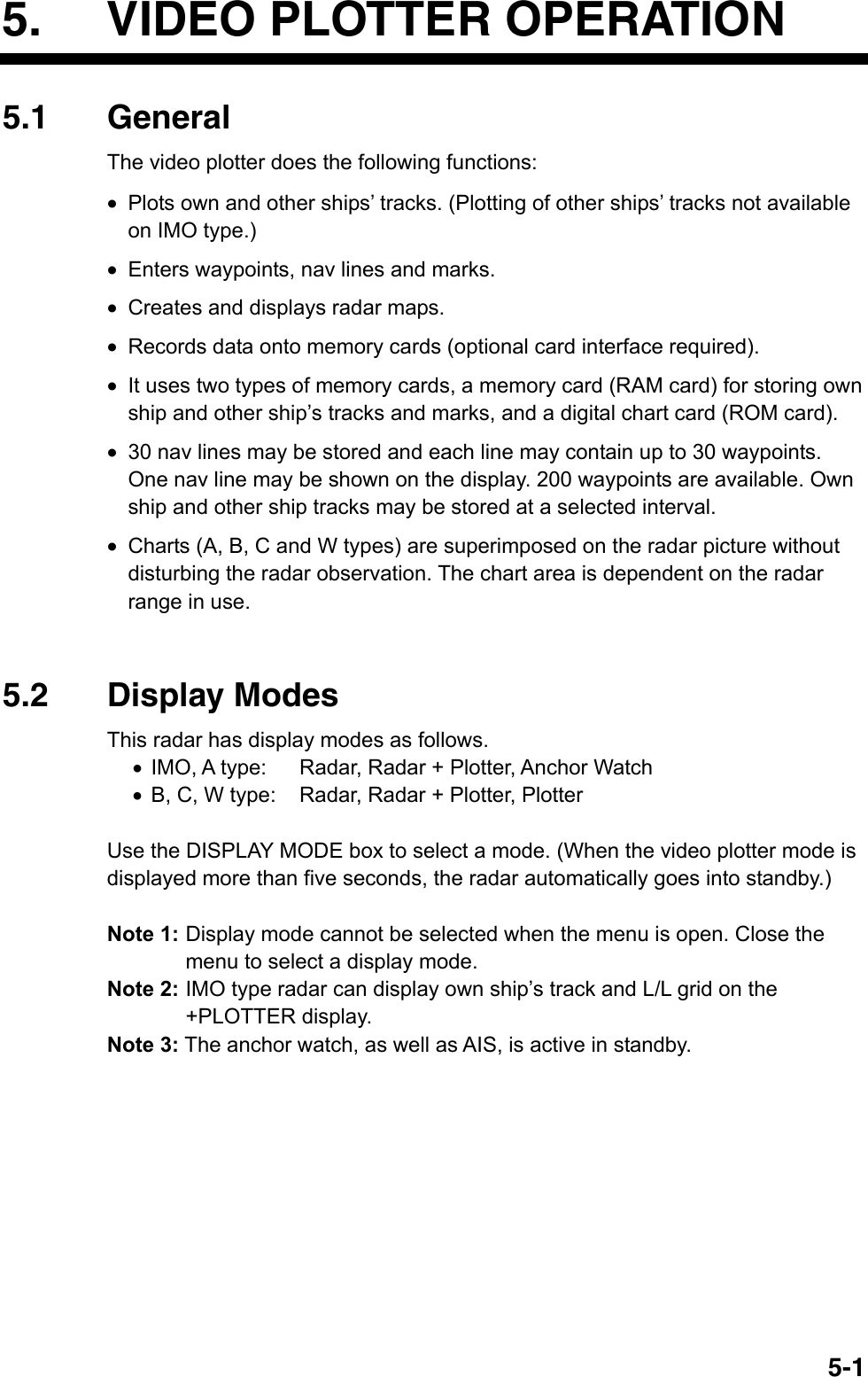   5-15.  VIDEO PLOTTER OPERATION 5.1 General The video plotter does the following functions: •  Plots own and other ships’ tracks. (Plotting of other ships’ tracks not available on IMO type.) •  Enters waypoints, nav lines and marks. •  Creates and displays radar maps. •  Records data onto memory cards (optional card interface required). •  It uses two types of memory cards, a memory card (RAM card) for storing own ship and other ship’s tracks and marks, and a digital chart card (ROM card). •  30 nav lines may be stored and each line may contain up to 30 waypoints. One nav line may be shown on the display. 200 waypoints are available. Own ship and other ship tracks may be stored at a selected interval.   •  Charts (A, B, C and W types) are superimposed on the radar picture without disturbing the radar observation. The chart area is dependent on the radar range in use.     5.2 Display Modes This radar has display modes as follows. •  IMO, A type:  Radar, Radar + Plotter, Anchor Watch •  B, C, W type:  Radar, Radar + Plotter, Plotter    Use the DISPLAY MODE box to select a mode. (When the video plotter mode is displayed more than five seconds, the radar automatically goes into standby.)  Note 1: Display mode cannot be selected when the menu is open. Close the menu to select a display mode. Note 2: IMO type radar can display own ship’s track and L/L grid on the +PLOTTER display. Note 3: The anchor watch, as well as AIS, is active in standby.  