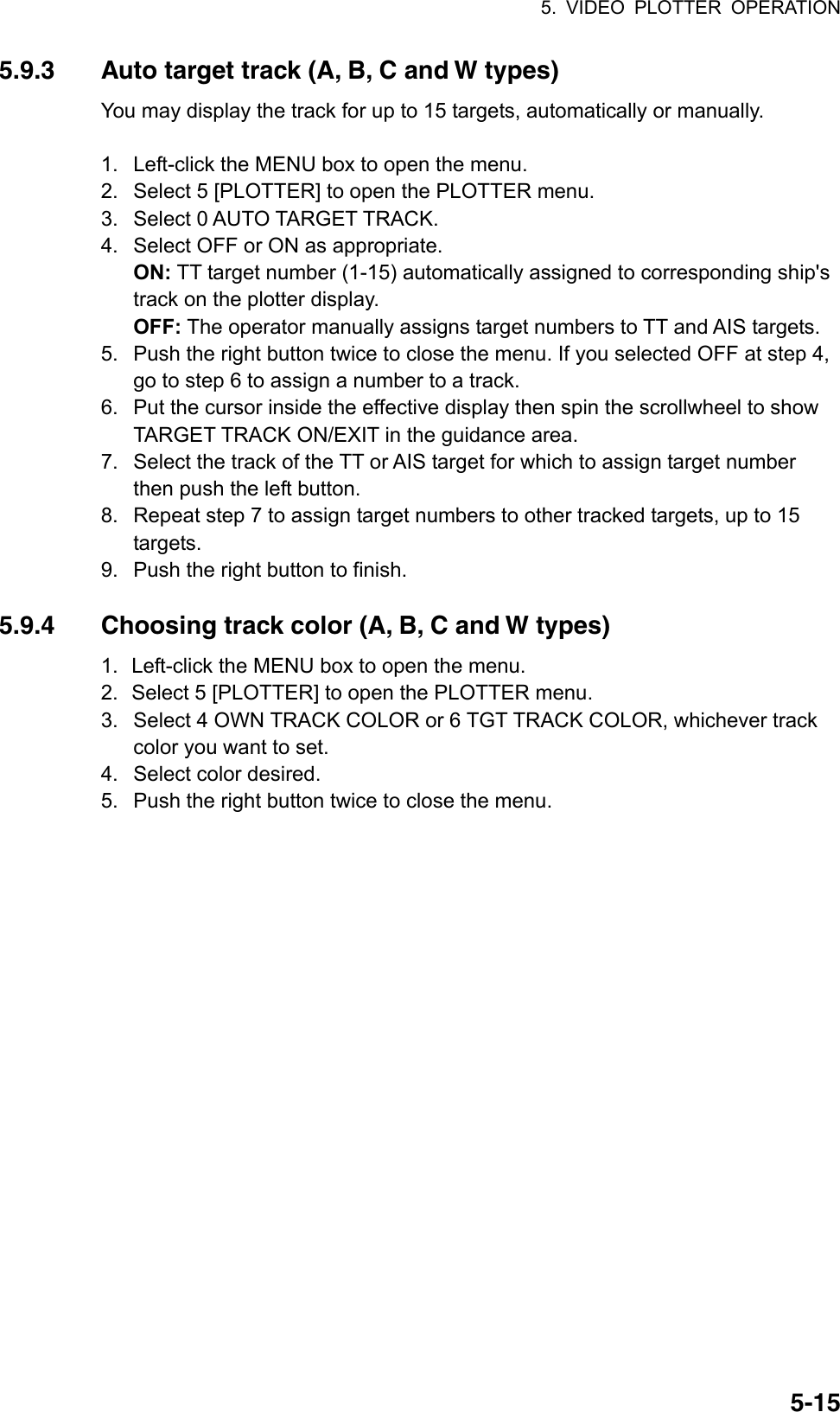 5. VIDEO PLOTTER OPERATION  5-155.9.3  Auto target track (A, B, C and W types) You may display the track for up to 15 targets, automatically or manually.    1.  Left-click the MENU box to open the menu. 2.  Select 5 [PLOTTER] to open the PLOTTER menu. 3.  Select 0 AUTO TARGET TRACK. 4.  Select OFF or ON as appropriate. ON: TT target number (1-15) automatically assigned to corresponding ship&apos;s track on the plotter display. OFF: The operator manually assigns target numbers to TT and AIS targets. 5.  Push the right button twice to close the menu. If you selected OFF at step 4, go to step 6 to assign a number to a track. 6.  Put the cursor inside the effective display then spin the scrollwheel to show TARGET TRACK ON/EXIT in the guidance area. 7.  Select the track of the TT or AIS target for which to assign target number then push the left button. 8.  Repeat step 7 to assign target numbers to other tracked targets, up to 15 targets. 9.  Push the right button to finish.  5.9.4  Choosing track color (A, B, C and W types) 1.  Left-click the MENU box to open the menu. 2.  Select 5 [PLOTTER] to open the PLOTTER menu. 3.  Select 4 OWN TRACK COLOR or 6 TGT TRACK COLOR, whichever track color you want to set. 4.  Select color desired. 5.  Push the right button twice to close the menu.   