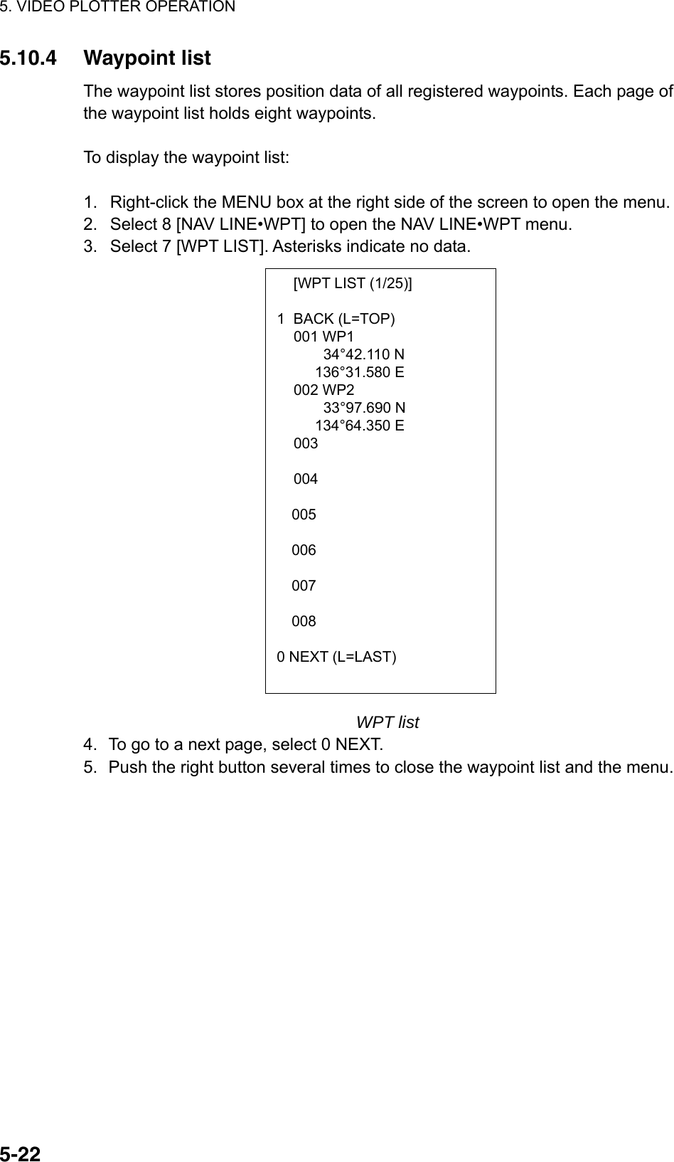 5. VIDEO PLOTTER OPERATION  5-22  [WPT LIST (1/25)]  1 BACK (L=TOP)  001 WP1       34°42.110 N  136°31.580 E  002 WP2       33°97.690 N  134°64.350 E  003      004     005  006  007  008  0 NEXT (L=LAST) 5.10.4 Waypoint list The waypoint list stores position data of all registered waypoints. Each page of the waypoint list holds eight waypoints.    To display the waypoint list:  1.  Right-click the MENU box at the right side of the screen to open the menu. 2.  Select 8 [NAV LINE•WPT] to open the NAV LINE•WPT menu. 3.  Select 7 [WPT LIST]. Asterisks indicate no data.                     WPT list 4.  To go to a next page, select 0 NEXT. 5.  Push the right button several times to close the waypoint list and the menu.   