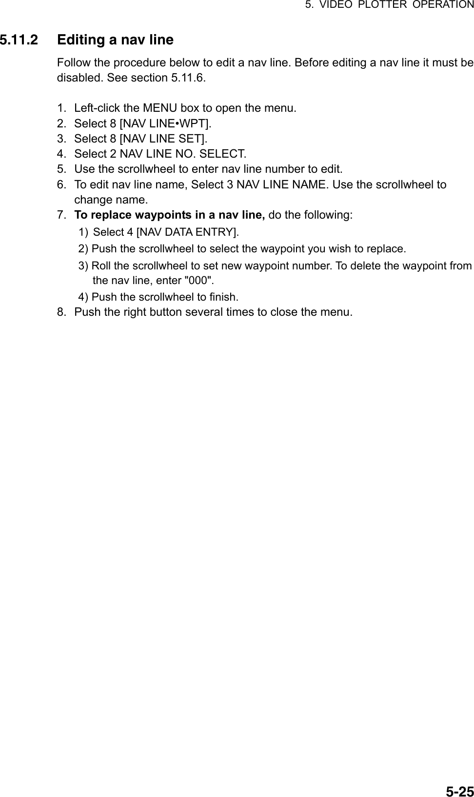 5. VIDEO PLOTTER OPERATION  5-255.11.2  Editing a nav line Follow the procedure below to edit a nav line. Before editing a nav line it must be disabled. See section 5.11.6.  1.  Left-click the MENU box to open the menu. 2.  Select 8 [NAV LINE•WPT]. 3.  Select 8 [NAV LINE SET]. 4.  Select 2 NAV LINE NO. SELECT. 5.  Use the scrollwheel to enter nav line number to edit. 6.  To edit nav line name, Select 3 NAV LINE NAME. Use the scrollwheel to change name. 7.  To replace waypoints in a nav line, do the following: 1)  Select 4 [NAV DATA ENTRY]. 2) Push the scrollwheel to select the waypoint you wish to replace. 3) Roll the scrollwheel to set new waypoint number. To delete the waypoint from the nav line, enter &quot;000&quot;. 4) Push the scrollwheel to finish. 8.  Push the right button several times to close the menu.   