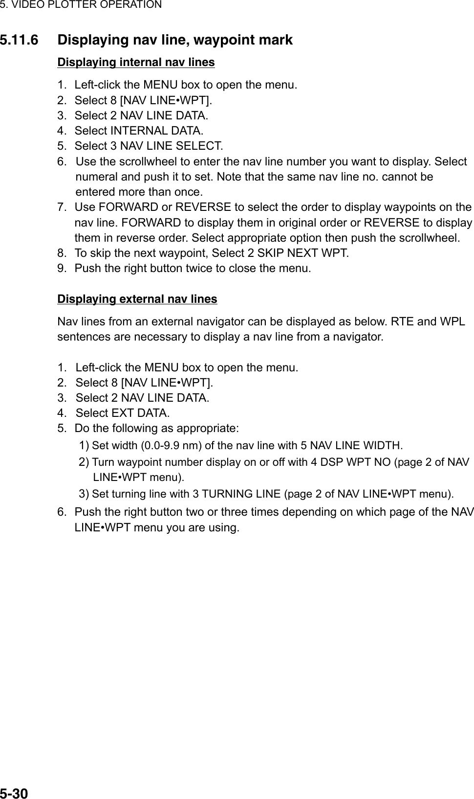 5. VIDEO PLOTTER OPERATION  5-305.11.6  Displaying nav line, waypoint mark Displaying internal nav lines 1.  Left-click the MENU box to open the menu. 2.  Select 8 [NAV LINE•WPT]. 3.  Select 2 NAV LINE DATA. 4.  Select INTERNAL DATA. 5.  Select 3 NAV LINE SELECT. 6.  Use the scrollwheel to enter the nav line number you want to display. Select numeral and push it to set. Note that the same nav line no. cannot be entered more than once. 7.  Use FORWARD or REVERSE to select the order to display waypoints on the nav line. FORWARD to display them in original order or REVERSE to display them in reverse order. Select appropriate option then push the scrollwheel. 8.  To skip the next waypoint, Select 2 SKIP NEXT WPT. 9.  Push the right button twice to close the menu.  Displaying external nav lines Nav lines from an external navigator can be displayed as below. RTE and WPL sentences are necessary to display a nav line from a navigator.  1.  Left-click the MENU box to open the menu. 2.  Select 8 [NAV LINE•WPT]. 3.  Select 2 NAV LINE DATA. 4.  Select EXT DATA. 5.  Do the following as appropriate: 1) Set width (0.0-9.9 nm) of the nav line with 5 NAV LINE WIDTH. 2) Turn waypoint number display on or off with 4 DSP WPT NO (page 2 of NAV LINE•WPT menu). 3) Set turning line with 3 TURNING LINE (page 2 of NAV LINE•WPT menu). 6.  Push the right button two or three times depending on which page of the NAV LINE•WPT menu you are using.  