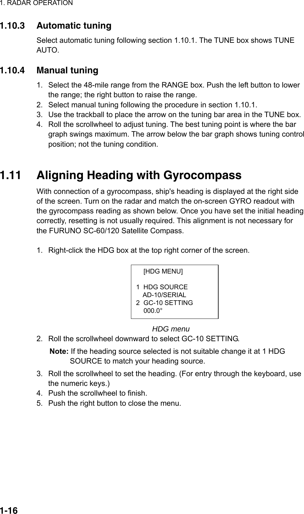 1. RADAR OPERATION  1-16 [HDG MENU]  1 HDG SOURCE AD-10/SERIAL 2 GC-10 SETTING  000.0° 1.10.3 Automatic tuning Select automatic tuning following section 1.10.1. The TUNE box shows TUNE AUTO.  1.10.4 Manual tuning 1.  Select the 48-mile range from the RANGE box. Push the left button to lower the range; the right button to raise the range.   2.  Select manual tuning following the procedure in section 1.10.1. 3.  Use the trackball to place the arrow on the tuning bar area in the TUNE box. 4.  Roll the scrollwheel to adjust tuning. The best tuning point is where the bar graph swings maximum. The arrow below the bar graph shows tuning control position; not the tuning condition.   1.11  Aligning Heading with Gyrocompass With connection of a gyrocompass, ship&apos;s heading is displayed at the right side of the screen. Turn on the radar and match the on-screen GYRO readout with the gyrocompass reading as shown below. Once you have set the initial heading correctly, resetting is not usually required. This alignment is not necessary for the FURUNO SC-60/120 Satellite Compass.    1.  Right-click the HDG box at the top right corner of the screen.           HDG menu 2.  Roll the scrollwheel downward to select GC-10 SETTING.   Note: If the heading source selected is not suitable change it at 1 HDG SOURCE to match your heading source.   3.  Roll the scrollwheel to set the heading. (For entry through the keyboard, use the numeric keys.) 4.  Push the scrollwheel to finish. 5.  Push the right button to close the menu.   