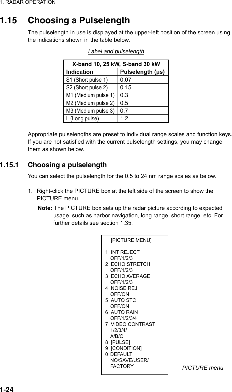 1. RADAR OPERATION  1-24 [PICTURE MENU]  1 INT REJECT OFF/1/2/3 2 ECHO STRETCH OFF/1/2/3 3 ECHO AVERAGE OFF/1/2/3 4 NOISE REJ OFF/ON 5 AUTO STC OFF/ON 6 AUTO RAIN OFF/1/2/3/4 7 VIDEO CONTRAST 1/2/3/4/ A/B/C 8 [PULSE] 9 [CONDITION] 0 DEFAULT NO/SAVE/USER/ FACTORY 1.15  Choosing a Pulselength The pulselength in use is displayed at the upper-left position of the screen using the indications shown in the table below. Label and pulselength X-band 10, 25 kW, S-band 30 kW Indication Pulselength (μs)S1 (Short pulse 1) 0.07  S2 (Short pulse 2) 0.15  M1 (Medium pulse 1)0.3  M2 (Medium pulse 2)0.5  M3 (Medium pulse 3)0.7  L (Long pulse) 1.2   Appropriate pulselengths are preset to individual range scales and function keys. If you are not satisfied with the current pulselength settings, you may change them as shown below.  1.15.1  Choosing a pulselength You can select the pulselength for the 0.5 to 24 nm range scales as below.  1.  Right-click the PICTURE box at the left side of the screen to show the PICTURE menu.   Note: The PICTURE box sets up the radar picture according to expected usage, such as harbor navigation, long range, short range, etc. For further details see section 1.35.                                       PICTURE menu 