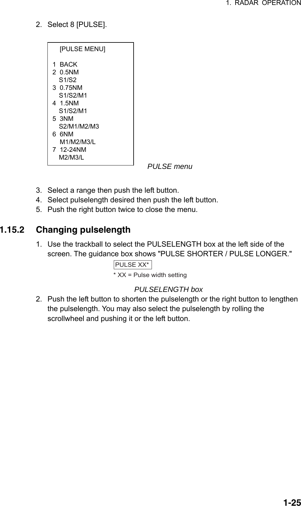 1. RADAR OPERATION  1-25 [PULSE MENU]  1 BACK 2 0.5NM S1/S2 3 0.75NM S1/S2/M1 4 1.5NM S1/S2/M1 5 3NM   S2/M1/M2/M3 6 6NM  M1/M2/M3/L 7 12-24NM   M2/M3/L 2.  Select 8 [PULSE].          PULSE menu  3.  Select a range then push the left button. 4.  Select pulselength desired then push the left button. 5.  Push the right button twice to close the menu.  1.15.2 Changing pulselength 1.  Use the trackball to select the PULSELENGTH box at the left side of the screen. The guidance box shows &quot;PULSE SHORTER / PULSE LONGER.&quot; PULSE XX** XX = Pulse width setting PULSELENGTH box 2.  Push the left button to shorten the pulselength or the right button to lengthen the pulselength. You may also select the pulselength by rolling the scrollwheel and pushing it or the left button.    