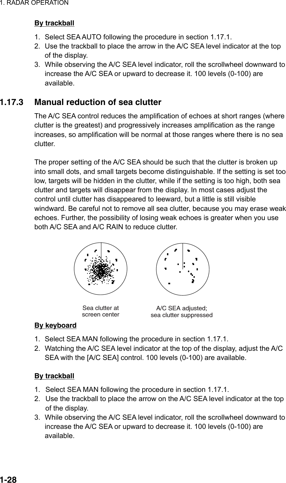 1. RADAR OPERATION  1-28By trackball 1.  Select SEA AUTO following the procedure in section 1.17.1. 2.  Use the trackball to place the arrow in the A/C SEA level indicator at the top of the display. 3.  While observing the A/C SEA level indicator, roll the scrollwheel downward to increase the A/C SEA or upward to decrease it. 100 levels (0-100) are available.  1.17.3  Manual reduction of sea clutter   The A/C SEA control reduces the amplification of echoes at short ranges (where clutter is the greatest) and progressively increases amplification as the range increases, so amplification will be normal at those ranges where there is no sea clutter.  The proper setting of the A/C SEA should be such that the clutter is broken up into small dots, and small targets become distinguishable. If the setting is set too low, targets will be hidden in the clutter, while if the setting is too high, both sea clutter and targets will disappear from the display. In most cases adjust the control until clutter has disappeared to leeward, but a little is still visible windward. Be careful not to remove all sea clutter, because you may erase weak echoes. Further, the possibility of losing weak echoes is greater when you use both A/C SEA and A/C RAIN to reduce clutter.  A/C SEA adjusted;sea clutter suppressedSea clutter atscreen center By keyboard 1.  Select SEA MAN following the procedure in section 1.17.1. 2.  Watching the A/C SEA level indicator at the top of the display, adjust the A/C SEA with the [A/C SEA] control. 100 levels (0-100) are available.  By trackball 1.  Select SEA MAN following the procedure in section 1.17.1. 2.  Use the trackball to place the arrow on the A/C SEA level indicator at the top of the display. 3.  While observing the A/C SEA level indicator, roll the scrollwheel downward to increase the A/C SEA or upward to decrease it. 100 levels (0-100) are available.   