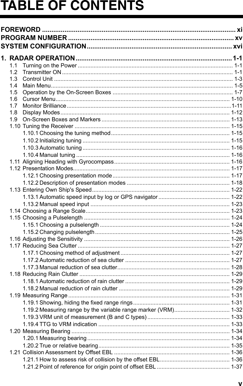   vTABLE OF CONTENTS FOREWORD ........................................................................................................ xi PROGRAM NUMBER ......................................................................................... xv SYSTEM CONFIGURATION.............................................................................. xvi 1. RADAR OPERATION....................................................................................1-1 1.1 Turning on the Power .................................................................................................. 1-1 1.2 Transmitter ON ............................................................................................................ 1-1 1.3 Control Unit ................................................................................................................. 1-3 1.4 Main Menu................................................................................................................... 1-5 1.5 Operation by the On-Screen Boxes ............................................................................ 1-7 1.6 Cursor Menu.............................................................................................................. 1-10 1.7 Monitor Brilliance........................................................................................................1-11 1.8 Display Modes........................................................................................................... 1-12 1.9 On-Screen Boxes and Markers ................................................................................. 1-13 1.10 Tuning the Receiver .................................................................................................. 1-15 1.10.1 Choosing the tuning method........................................................................... 1-15 1.10.2 Initializing tuning ............................................................................................. 1-15 1.10.3 Automatic tuning ............................................................................................. 1-16 1.10.4 Manual tuning ................................................................................................. 1-16 1.11 Aligning Heading with Gyrocompass......................................................................... 1-16 1.12 Presentation Modes................................................................................................... 1-17 1.12.1 Choosing presentation mode.......................................................................... 1-17 1.12.2 Description of presentation modes ................................................................. 1-18 1.13 Entering Own Ship&apos;s Speed....................................................................................... 1-22 1.13.1 Automatic speed input by log or GPS navigator ............................................. 1-22 1.13.2 Manual speed input ........................................................................................ 1-23 1.14 Choosing a Range Scale........................................................................................... 1-23 1.15 Choosing a Pulselength ............................................................................................ 1-24 1.15.1 Choosing a pulselength .................................................................................. 1-24 1.15.2 Changing pulselength ..................................................................................... 1-25 1.16 Adjusting the Sensitivity ............................................................................................ 1-26 1.17 Reducing Sea Clutter ................................................................................................ 1-27 1.17.1 Choosing method of adjustment ..................................................................... 1-27 1.17.2 Automatic reduction of sea clutter .................................................................. 1-27 1.17.3 Manual reduction of sea clutter....................................................................... 1-28 1.18 Reducing Rain Clutter ............................................................................................... 1-29 1.18.1 Automatic reduction of rain clutter .................................................................. 1-29 1.18.2 Manual reduction of rain clutter ...................................................................... 1-29 1.19 Measuring Range ...................................................................................................... 1-31 1.19.1 Showing, hiding the fixed range rings............................................................. 1-31 1.19.2 Measuring range by the variable range marker (VRM)................................... 1-32 1.19.3 VRM unit of measurement (B and C types) .................................................... 1-33 1.19.4 TTG to VRM indication ................................................................................... 1-33 1.20 Measuring Bearing .................................................................................................... 1-34 1.20.1 Measuring bearing .......................................................................................... 1-34 1.20.2 True or relative bearing................................................................................... 1-35 1.21 Collision Assessment by Offset EBL ......................................................................... 1-36 1.21.1 How to assess risk of collision by the offset EBL............................................ 1-36 1.21.2 Point of reference for origin point of offset EBL .............................................. 1-37 