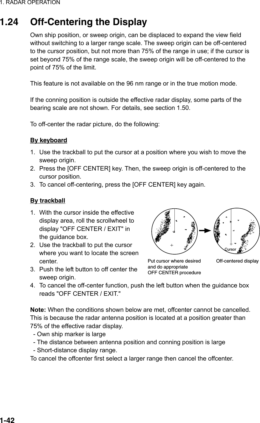 1. RADAR OPERATION  1-42CursorPut cursor where desiredand do appropriateOFF CENTER procedure        Off-centered display1.24  Off-Centering the Display Own ship position, or sweep origin, can be displaced to expand the view field without switching to a larger range scale. The sweep origin can be off-centered to the cursor position, but not more than 75% of the range in use; if the cursor is set beyond 75% of the range scale, the sweep origin will be off-centered to the point of 75% of the limit.  This feature is not available on the 96 nm range or in the true motion mode.    If the conning position is outside the effective radar display, some parts of the bearing scale are not shown. For details, see section 1.50.  To off-center the radar picture, do the following:  By keyboard 1.  Use the trackball to put the cursor at a position where you wish to move the sweep origin. 2.  Press the [OFF CENTER] key. Then, the sweep origin is off-centered to the cursor position. 3.  To cancel off-centering, press the [OFF CENTER] key again.  By trackball 1.  With the cursor inside the effective display area, roll the scrollwheel to display &quot;OFF CENTER / EXIT&quot; in the guidance box.   2.  Use the trackball to put the cursor where you want to locate the screen center. 3.  Push the left button to off center the sweep origin.   4.  To cancel the off-center function, push the left button when the guidance box reads &quot;OFF CENTER / EXIT.&quot;  Note: When the conditions shown below are met, offcenter cannot be cancelled. This is because the radar antenna position is located at a position greater than 75% of the effective radar display.     - Own ship marker is large   - The distance between antenna position and conning position is large   - Short-distance display range. To cancel the offcenter first select a larger range then cancel the offcenter. 