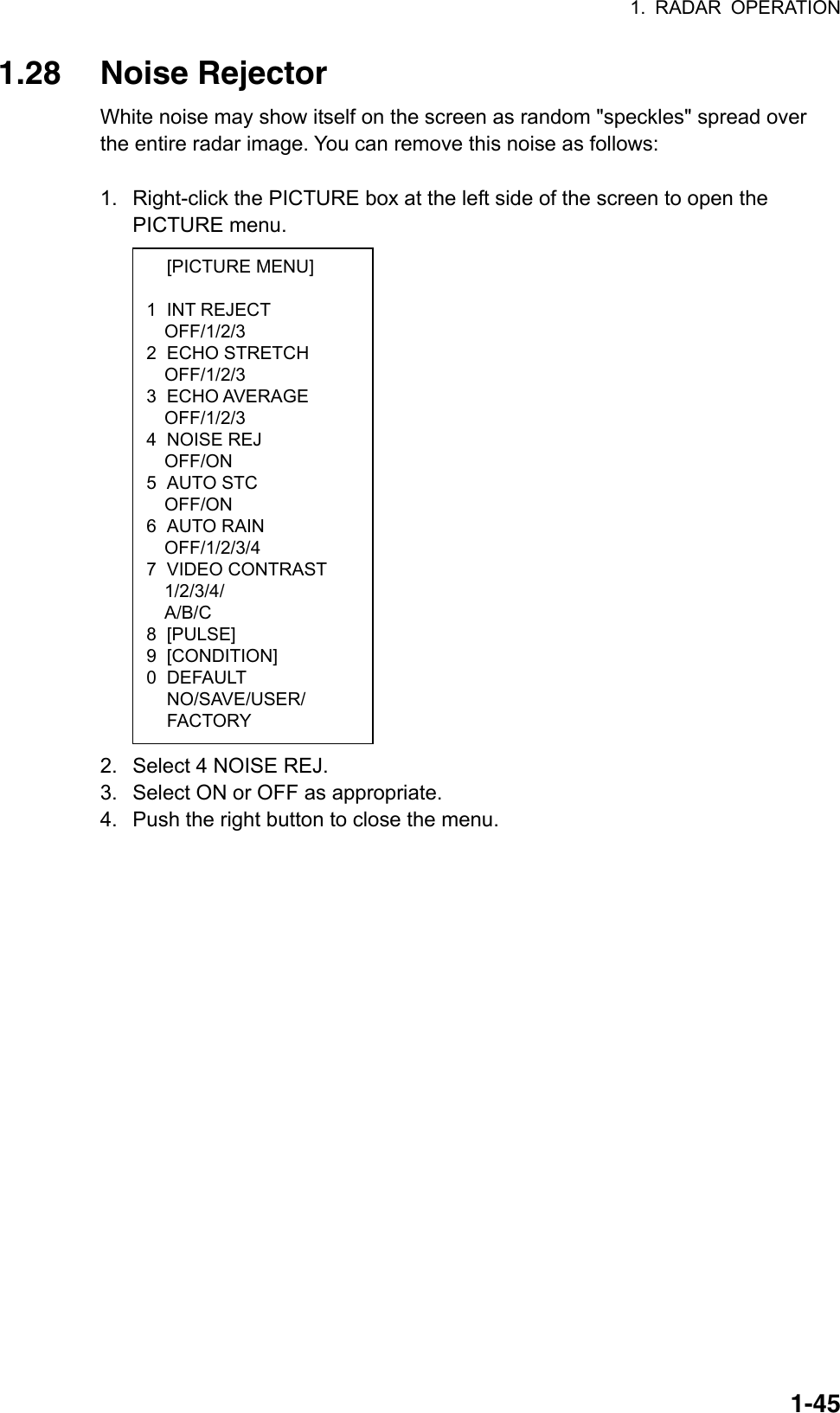 1. RADAR OPERATION  1-45 [PICTURE MENU]  1 INT REJECT OFF/1/2/3 2 ECHO STRETCH OFF/1/2/3 3 ECHO AVERAGE OFF/1/2/3 4 NOISE REJ OFF/ON 5 AUTO STC OFF/ON 6 AUTO RAIN OFF/1/2/3/4 7 VIDEO CONTRAST 1/2/3/4/ A/B/C  8 [PULSE] 9 [CONDITION] 0 DEFAULT  NO/SAVE/USER/  FACTORY 1.28 Noise Rejector White noise may show itself on the screen as random &quot;speckles&quot; spread over the entire radar image. You can remove this noise as follows:  1.  Right-click the PICTURE box at the left side of the screen to open the PICTURE menu.                    2.  Select 4 NOISE REJ. 3.  Select ON or OFF as appropriate. 4.  Push the right button to close the menu.   