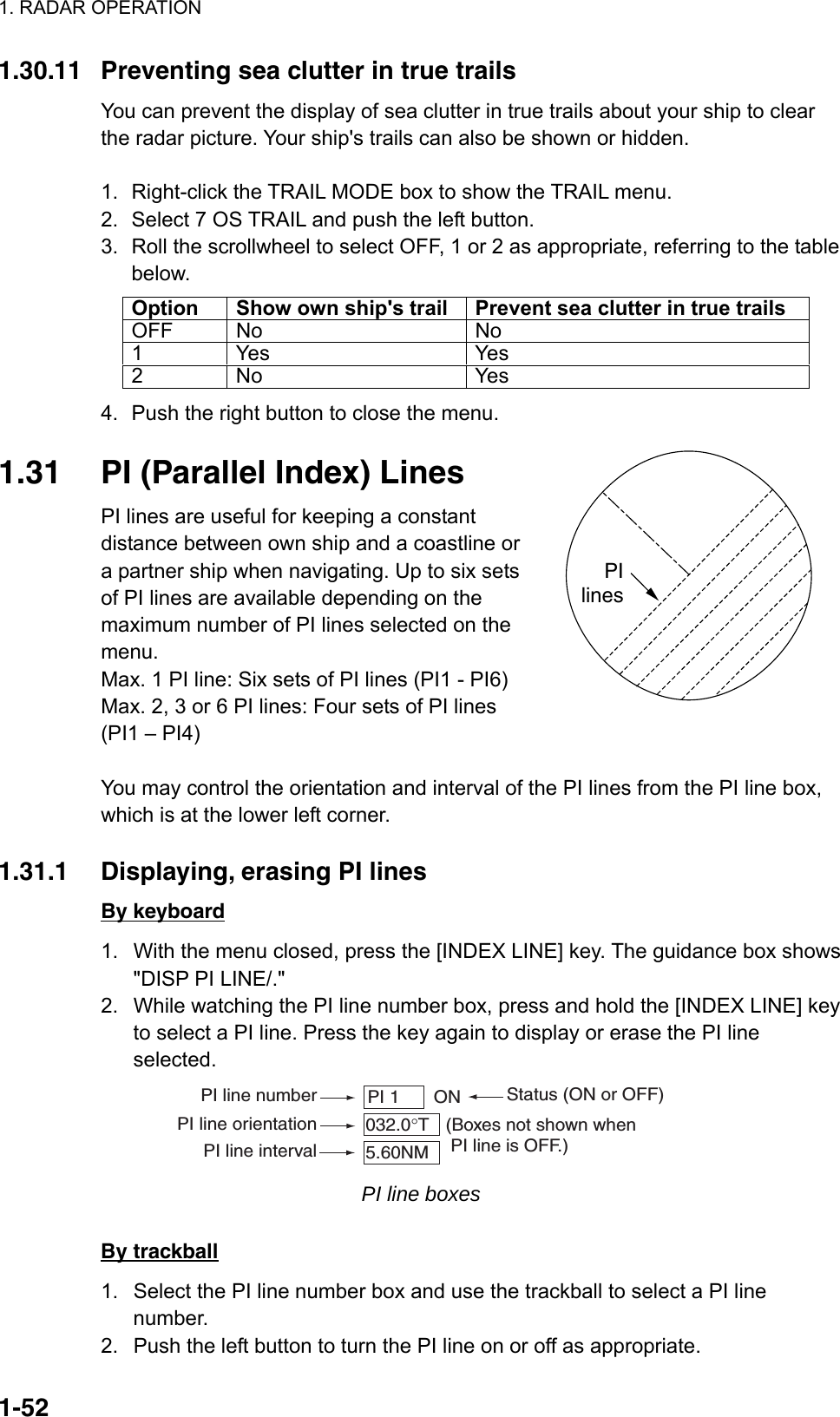 1. RADAR OPERATION  1-52PIlines1.30.11  Preventing sea clutter in true trails You can prevent the display of sea clutter in true trails about your ship to clear the radar picture. Your ship&apos;s trails can also be shown or hidden.  1.  Right-click the TRAIL MODE box to show the TRAIL menu. 2.  Select 7 OS TRAIL and push the left button. 3.  Roll the scrollwheel to select OFF, 1 or 2 as appropriate, referring to the table below. Option  Show own ship&apos;s trail  Prevent sea clutter in true trails OFF No  No 1 Yes  Yes 2 No  Yes 4.  Push the right button to close the menu.  1.31  PI (Parallel Index) Lines PI lines are useful for keeping a constant distance between own ship and a coastline or a partner ship when navigating. Up to six sets of PI lines are available depending on the maximum number of PI lines selected on the menu.  Max. 1 PI line: Six sets of PI lines (PI1 - PI6) Max. 2, 3 or 6 PI lines: Four sets of PI lines   (PI1 – PI4)  You may control the orientation and interval of the PI lines from the PI line box, which is at the lower left corner.    1.31.1  Displaying, erasing PI lines By keyboard 1.  With the menu closed, press the [INDEX LINE] key. The guidance box shows &quot;DISP PI LINE/.&quot; 2.  While watching the PI line number box, press and hold the [INDEX LINE] key to select a PI line. Press the key again to display or erase the PI line selected. PI line number Status (ON or OFF)PI 1     ON032.0°T5.60NMPI line orientationPI line interval(Boxes not shown when PI line is OFF.) PI line boxes  By trackball 1.  Select the PI line number box and use the trackball to select a PI line number. 2.  Push the left button to turn the PI line on or off as appropriate. 