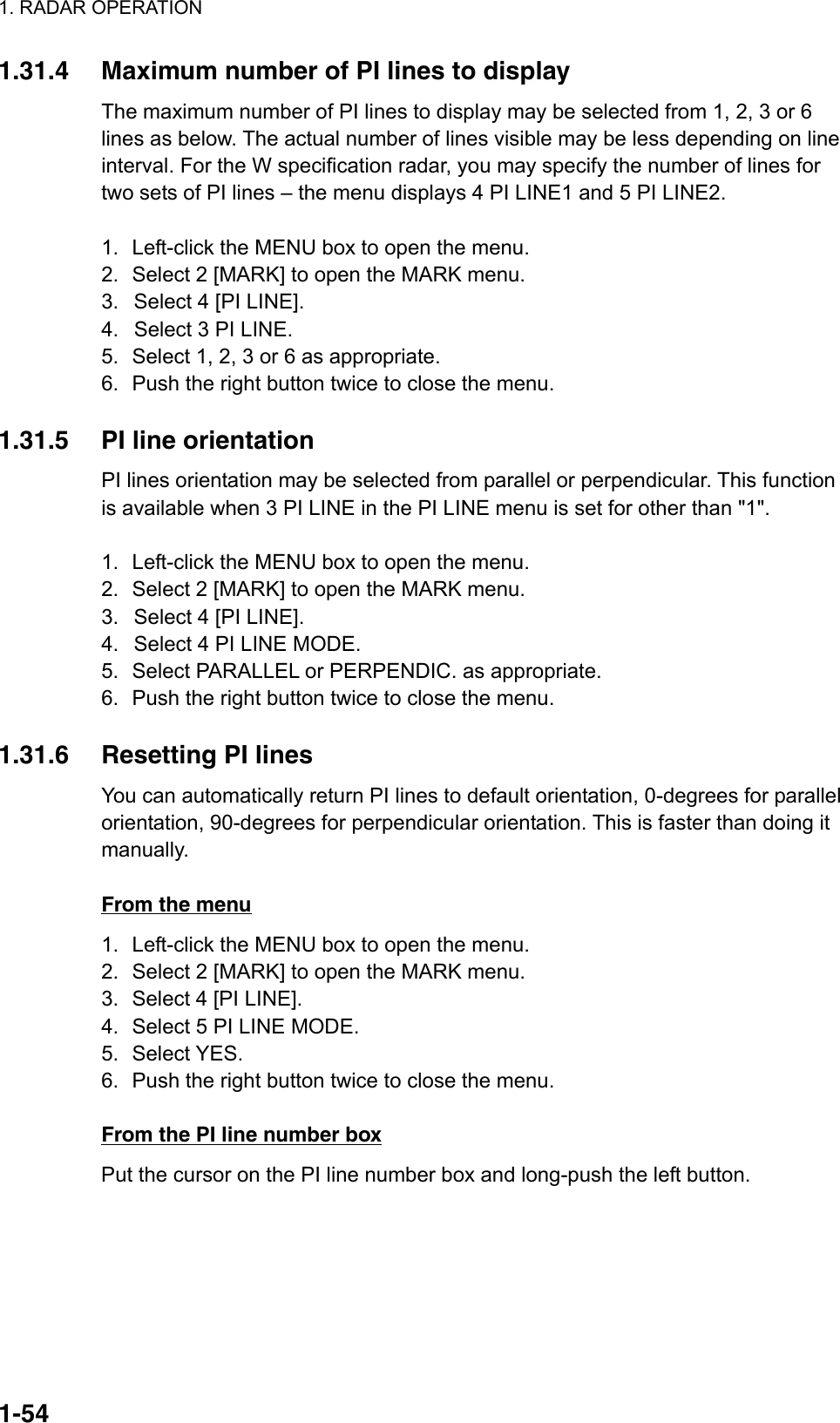 1. RADAR OPERATION  1-541.31.4  Maximum number of PI lines to display The maximum number of PI lines to display may be selected from 1, 2, 3 or 6 lines as below. The actual number of lines visible may be less depending on line interval. For the W specification radar, you may specify the number of lines for two sets of PI lines – the menu displays 4 PI LINE1 and 5 PI LINE2.  1.  Left-click the MENU box to open the menu. 2.  Select 2 [MARK] to open the MARK menu. 3.  Select 4 [PI LINE]. 4.  Select 3 PI LINE.   5.  Select 1, 2, 3 or 6 as appropriate. 6.  Push the right button twice to close the menu.  1.31.5  PI line orientation   PI lines orientation may be selected from parallel or perpendicular. This function is available when 3 PI LINE in the PI LINE menu is set for other than &quot;1&quot;.  1.  Left-click the MENU box to open the menu. 2.  Select 2 [MARK] to open the MARK menu. 3.  Select 4 [PI LINE]. 4.  Select 4 PI LINE MODE. 5.  Select PARALLEL or PERPENDIC. as appropriate. 6.  Push the right button twice to close the menu.  1.31.6  Resetting PI lines   You can automatically return PI lines to default orientation, 0-degrees for parallel orientation, 90-degrees for perpendicular orientation. This is faster than doing it manually.   From the menu 1.  Left-click the MENU box to open the menu. 2.  Select 2 [MARK] to open the MARK menu. 3.  Select 4 [PI LINE]. 4.  Select 5 PI LINE MODE. 5. Select YES. 6.  Push the right button twice to close the menu.  From the PI line number box Put the cursor on the PI line number box and long-push the left button.     