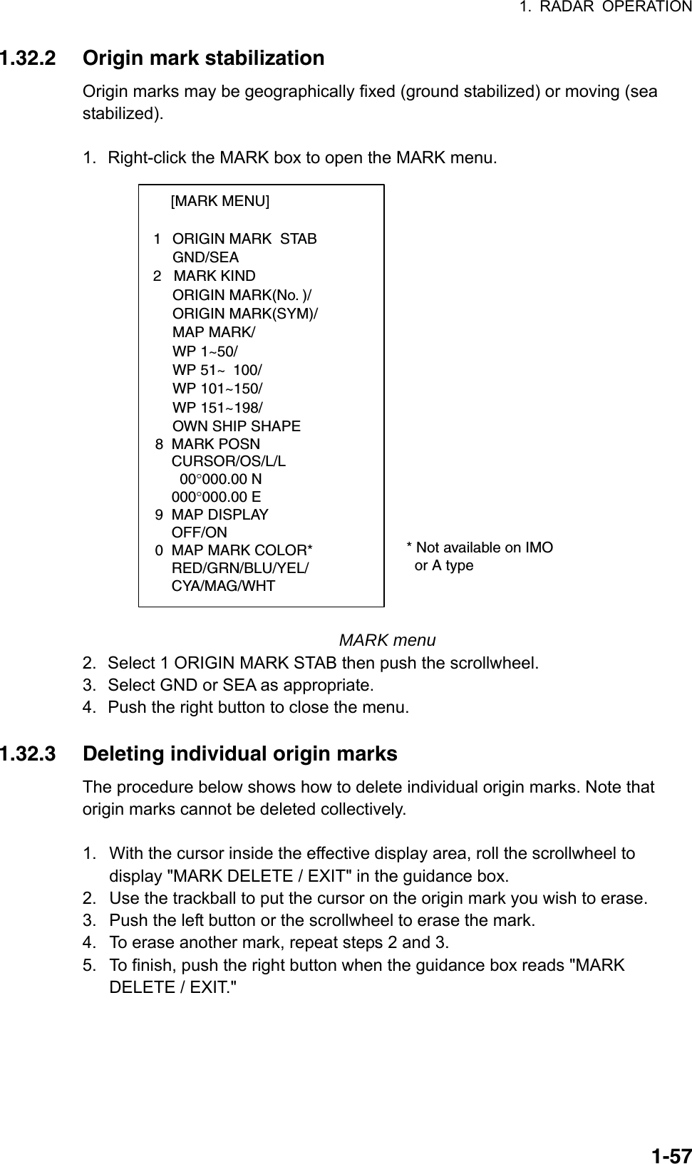 1. RADAR OPERATION  1-571.32.2  Origin mark stabilization Origin marks may be geographically fixed (ground stabilized) or moving (sea stabilized).  1.  Right-click the MARK box to open the MARK menu. [MARK MENU]  1  ORIGIN MARK  STAB   GND/SEA  2   MARK KIND   ORIGIN MARK(No. )/   ORIGIN MARK(SYM)/   MAP MARK/   WP 1~50/   WP 51~ 100/   WP 101~150/   WP 151~198/   OWN SHIP SHAPE  8  MARK POSN    CURSOR/OS/L/L      00°000.00 N    000°000.00 E9  MAP DISPLAY    OFF/ON0  MAP MARK COLOR*                       RED/GRN/BLU/YEL/    CYA/MAG/WHT  * Not available on IMO    or A type MARK menu 2.  Select 1 ORIGIN MARK STAB then push the scrollwheel. 3.  Select GND or SEA as appropriate.   4.  Push the right button to close the menu.  1.32.3  Deleting individual origin marks The procedure below shows how to delete individual origin marks. Note that origin marks cannot be deleted collectively.  1.  With the cursor inside the effective display area, roll the scrollwheel to display &quot;MARK DELETE / EXIT&quot; in the guidance box. 2.  Use the trackball to put the cursor on the origin mark you wish to erase.   3.  Push the left button or the scrollwheel to erase the mark. 4.  To erase another mark, repeat steps 2 and 3. 5.  To finish, push the right button when the guidance box reads &quot;MARK DELETE / EXIT.&quot;   