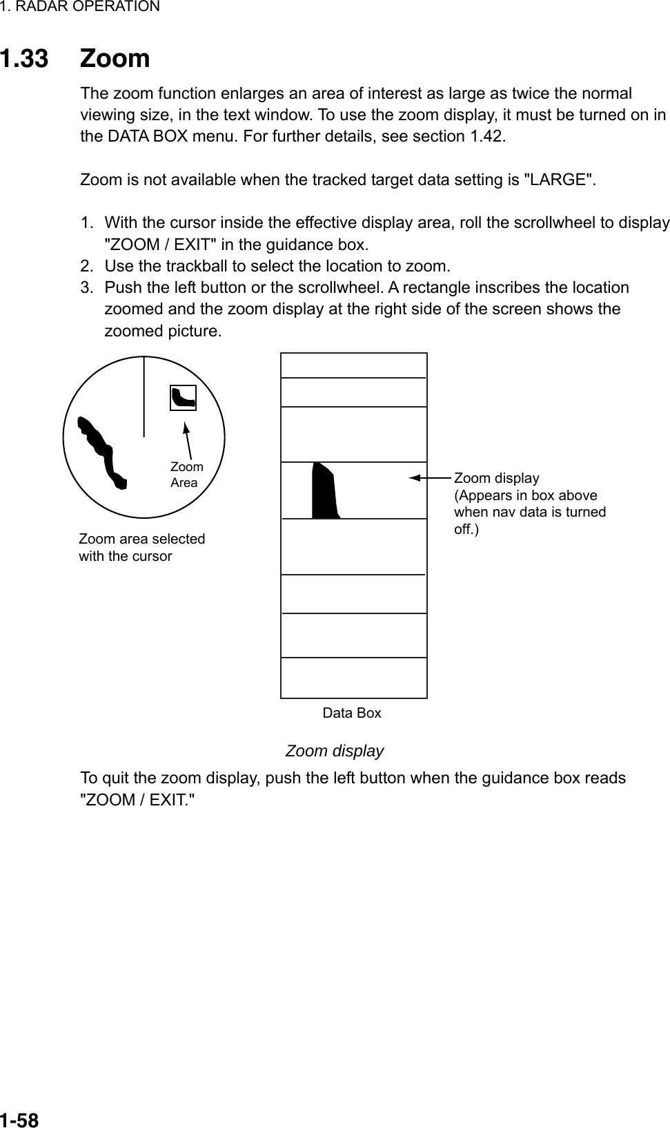 1. RADAR OPERATION  1-581.33 Zoom The zoom function enlarges an area of interest as large as twice the normal viewing size, in the text window. To use the zoom display, it must be turned on in the DATA BOX menu. For further details, see section 1.42.  Zoom is not available when the tracked target data setting is &quot;LARGE&quot;.  1.  With the cursor inside the effective display area, roll the scrollwheel to display &quot;ZOOM / EXIT&quot; in the guidance box. 2.  Use the trackball to select the location to zoom.   3.  Push the left button or the scrollwheel. A rectangle inscribes the location zoomed and the zoom display at the right side of the screen shows the zoomed picture. Zoom area selectedwith the cursorData BoxZoomAreaZoom display(Appears in box abovewhen nav data is turnedoff.) Zoom display To quit the zoom display, push the left button when the guidance box reads &quot;ZOOM / EXIT.&quot;       