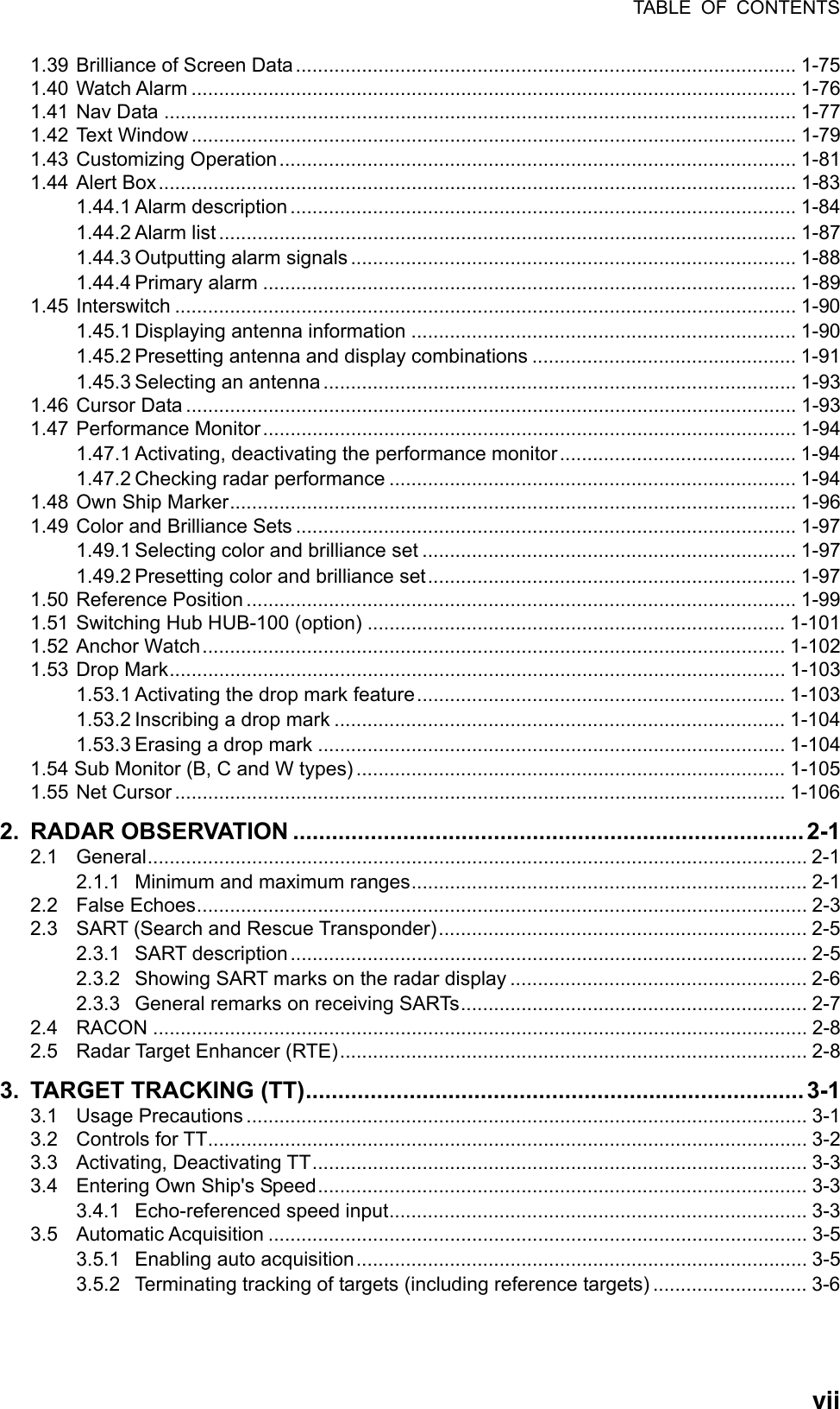 TABLE OF CONTENTS  vii1.39 Brilliance of Screen Data........................................................................................... 1-75 1.40 Watch Alarm .............................................................................................................. 1-76 1.41 Nav Data ................................................................................................................... 1-77 1.42 Text Window .............................................................................................................. 1-79 1.43 Customizing Operation.............................................................................................. 1-81 1.44 Alert Box.................................................................................................................... 1-83 1.44.1 Alarm description ............................................................................................ 1-84 1.44.2 Alarm list ......................................................................................................... 1-87 1.44.3 Outputting alarm signals ................................................................................. 1-88 1.44.4 Primary alarm ................................................................................................. 1-89 1.45 Interswitch ................................................................................................................. 1-90 1.45.1 Displaying antenna information ...................................................................... 1-90 1.45.2 Presetting antenna and display combinations ................................................ 1-91 1.45.3 Selecting an antenna ...................................................................................... 1-93 1.46 Cursor Data ............................................................................................................... 1-93 1.47 Performance Monitor................................................................................................. 1-94 1.47.1 Activating, deactivating the performance monitor........................................... 1-94 1.47.2 Checking radar performance .......................................................................... 1-94 1.48 Own Ship Marker....................................................................................................... 1-96 1.49 Color and Brilliance Sets ........................................................................................... 1-97 1.49.1 Selecting color and brilliance set .................................................................... 1-97 1.49.2 Presetting color and brilliance set................................................................... 1-97 1.50 Reference Position .................................................................................................... 1-99 1.51 Switching Hub HUB-100 (option) ............................................................................ 1-101 1.52 Anchor Watch.......................................................................................................... 1-102 1.53 Drop Mark................................................................................................................ 1-103 1.53.1 Activating the drop mark feature................................................................... 1-103 1.53.2 Inscribing a drop mark .................................................................................. 1-104 1.53.3 Erasing a drop mark ..................................................................................... 1-104 1.54 Sub Monitor (B, C and W types) .............................................................................. 1-105 1.55 Net Cursor ............................................................................................................... 1-106 2. RADAR OBSERVATION ............................................................................... 2-1 2.1 General........................................................................................................................ 2-1 2.1.1 Minimum and maximum ranges........................................................................ 2-1 2.2 False Echoes............................................................................................................... 2-3 2.3 SART (Search and Rescue Transponder)................................................................... 2-5 2.3.1 SART description .............................................................................................. 2-5 2.3.2 Showing SART marks on the radar display ...................................................... 2-6 2.3.3 General remarks on receiving SARTs............................................................... 2-7 2.4 RACON ....................................................................................................................... 2-8 2.5 Radar Target Enhancer (RTE)..................................................................................... 2-8 3. TARGET TRACKING (TT)............................................................................. 3-1 3.1 Usage Precautions ...................................................................................................... 3-1 3.2 Controls for TT............................................................................................................. 3-2 3.3 Activating, Deactivating TT.......................................................................................... 3-3 3.4 Entering Own Ship&apos;s Speed......................................................................................... 3-3 3.4.1 Echo-referenced speed input............................................................................ 3-3 3.5 Automatic Acquisition .................................................................................................. 3-5 3.5.1 Enabling auto acquisition.................................................................................. 3-5 3.5.2 Terminating tracking of targets (including reference targets) ............................ 3-6 