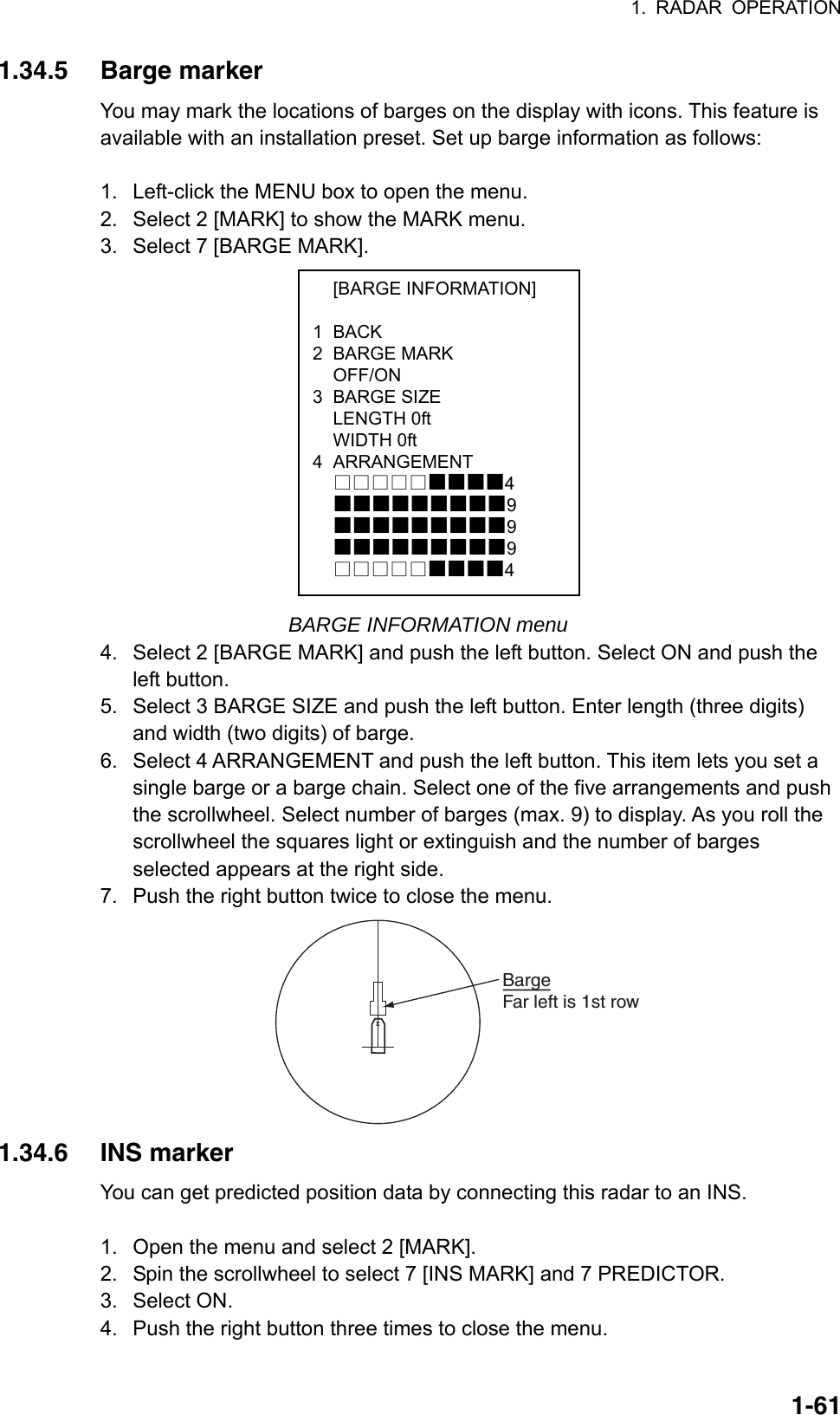 1. RADAR OPERATION  1-61 [BARGE INFORMATION]  1 BACK 2 BARGE MARK  OFF/ON 3 BARGE SIZE  LENGTH 0ft  WIDTH 0ft 4 ARRANGEMENT  4  9  9  9  4 1.34.5 Barge marker You may mark the locations of barges on the display with icons. This feature is available with an installation preset. Set up barge information as follows:  1.  Left-click the MENU box to open the menu. 2.  Select 2 [MARK] to show the MARK menu. 3.  Select 7 [BARGE MARK].                                              BARGE INFORMATION menu 4.  Select 2 [BARGE MARK] and push the left button. Select ON and push the left button. 5.  Select 3 BARGE SIZE and push the left button. Enter length (three digits) and width (two digits) of barge. 6.  Select 4 ARRANGEMENT and push the left button. This item lets you set a single barge or a barge chain. Select one of the five arrangements and push the scrollwheel. Select number of barges (max. 9) to display. As you roll the scrollwheel the squares light or extinguish and the number of barges selected appears at the right side. 7.  Push the right button twice to close the menu. XBargeFar left is 1st row 1.34.6 INS marker You can get predicted position data by connecting this radar to an INS.  1.  Open the menu and select 2 [MARK]. 2.  Spin the scrollwheel to select 7 [INS MARK] and 7 PREDICTOR. 3. Select ON. 4.  Push the right button three times to close the menu. 