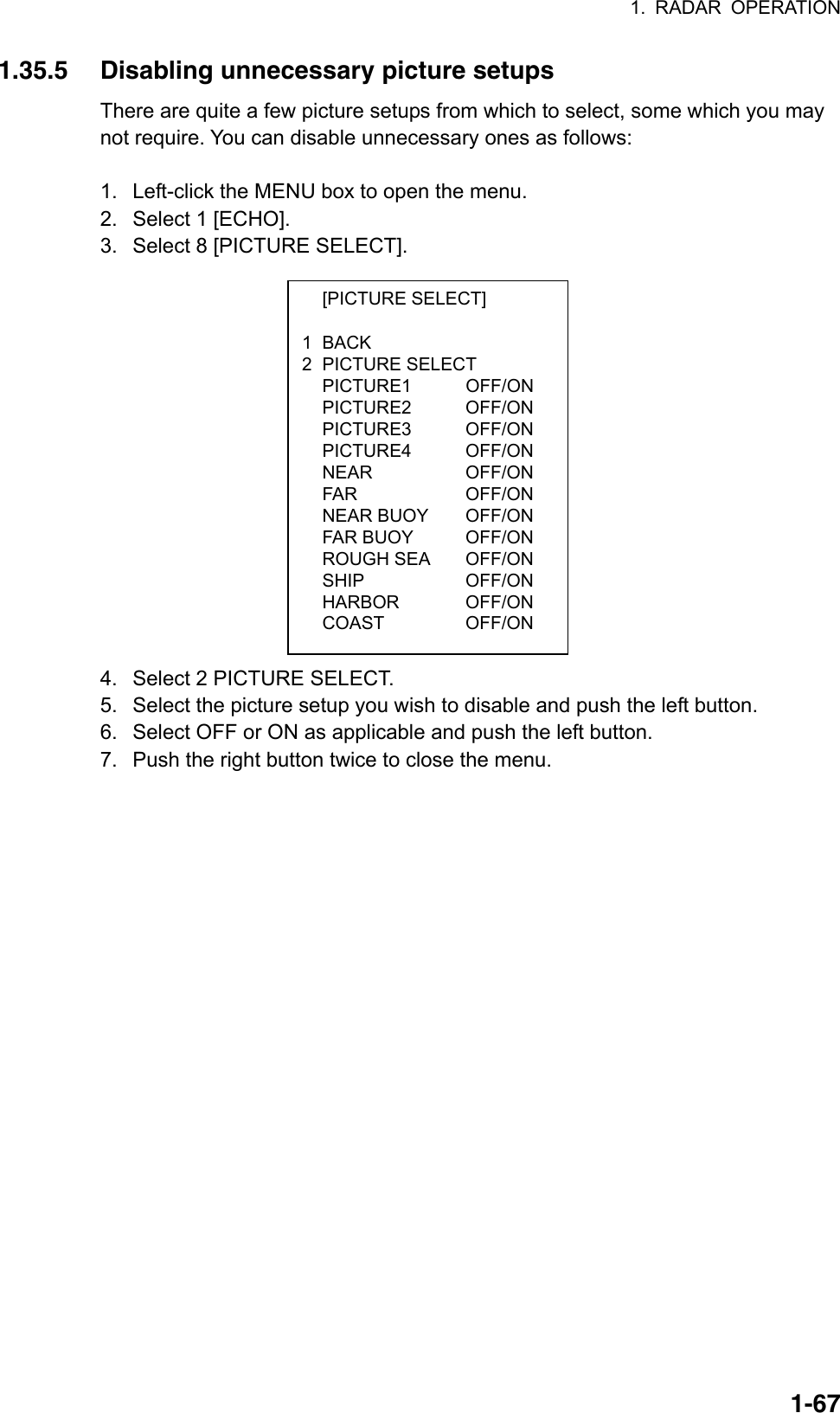 1. RADAR OPERATION  1-67 [PICTURE SELECT]  1 BACK 2 PICTURE SELECT  PICTURE1   OFF/ON  PICTURE2    OFF/ON  PICTURE3    OFF/ON  PICTURE4    OFF/ON  NEAR    OFF/ON  FAR    OFF/ON  NEAR BUOY   OFF/ON  FAR BUOY    OFF/ON  ROUGH SEA   OFF/ON  SHIP    OFF/ON  HARBOR    OFF/ON  COAST    OFF/ON 1.35.5  Disabling unnecessary picture setups There are quite a few picture setups from which to select, some which you may not require. You can disable unnecessary ones as follows:  1.  Left-click the MENU box to open the menu. 2.  Select 1 [ECHO]. 3.  Select 8 [PICTURE SELECT].                4.  Select 2 PICTURE SELECT. 5.  Select the picture setup you wish to disable and push the left button. 6.  Select OFF or ON as applicable and push the left button. 7.  Push the right button twice to close the menu. 