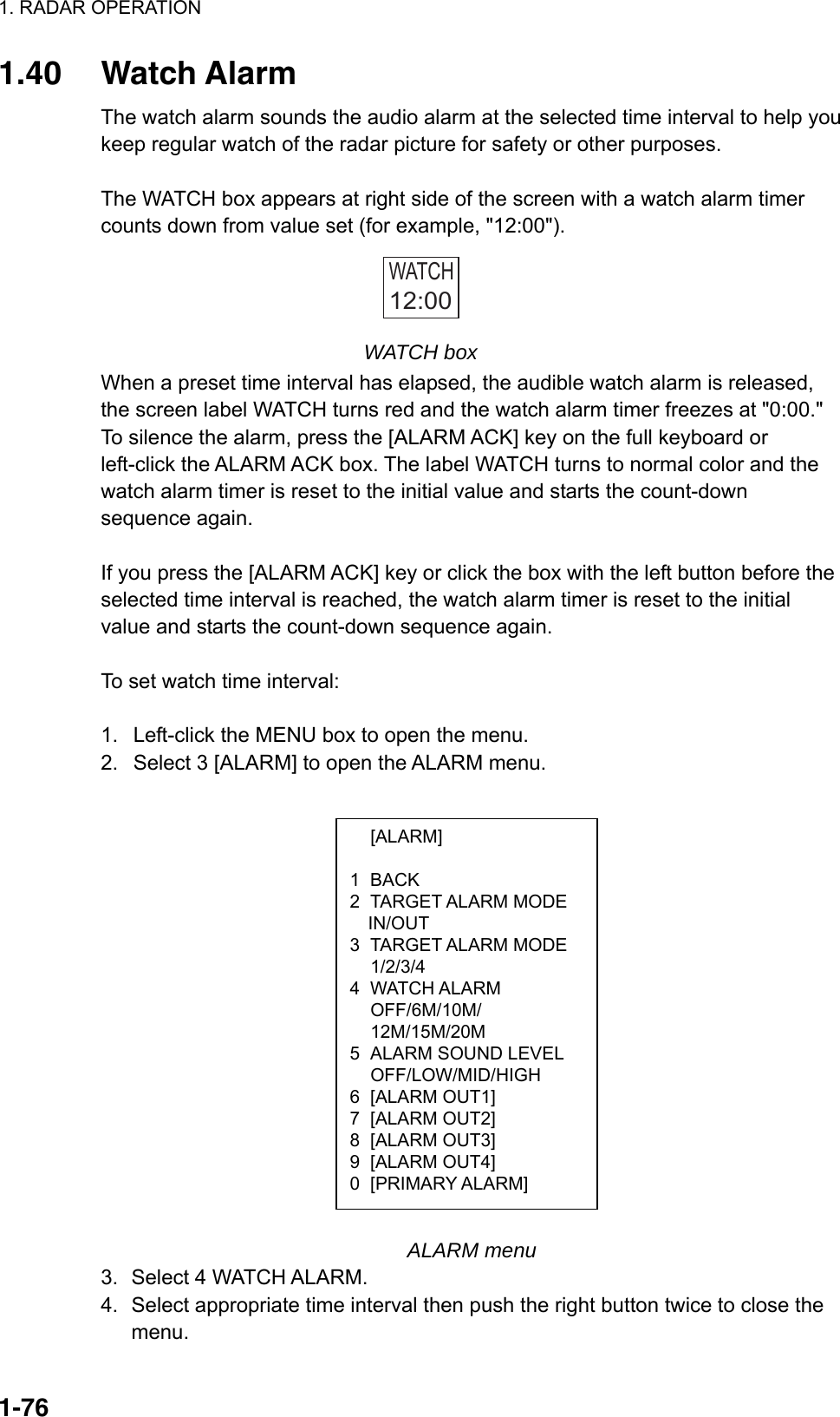 1. RADAR OPERATION  1-76 [ALARM]  1 BACK 2 TARGET ALARM MODE IN/OUT 3 TARGET ALARM MODE  1/2/3/4 4 WATCH ALARM  OFF/6M/10M/  12M/15M/20M 5  ALARM SOUND LEVEL  OFF/LOW/MID/HIGH 6 [ALARM OUT1] 7 [ALARM OUT2] 8 [ALARM OUT3] 9 [ALARM OUT4] 0 [PRIMARY ALARM] 1.40 Watch Alarm The watch alarm sounds the audio alarm at the selected time interval to help you keep regular watch of the radar picture for safety or other purposes.    The WATCH box appears at right side of the screen with a watch alarm timer counts down from value set (for example, &quot;12:00&quot;). WATCH12:00  WATCH box When a preset time interval has elapsed, the audible watch alarm is released, the screen label WATCH turns red and the watch alarm timer freezes at &quot;0:00.&quot; To silence the alarm, press the [ALARM ACK] key on the full keyboard or left-click the ALARM ACK box. The label WATCH turns to normal color and the watch alarm timer is reset to the initial value and starts the count-down sequence again.  If you press the [ALARM ACK] key or click the box with the left button before the selected time interval is reached, the watch alarm timer is reset to the initial value and starts the count-down sequence again.  To set watch time interval:  1.  Left-click the MENU box to open the menu. 2.  Select 3 [ALARM] to open the ALARM menu.                                ALARM menu 3. Select 4 WATCH ALARM. 4.  Select appropriate time interval then push the right button twice to close the menu. 