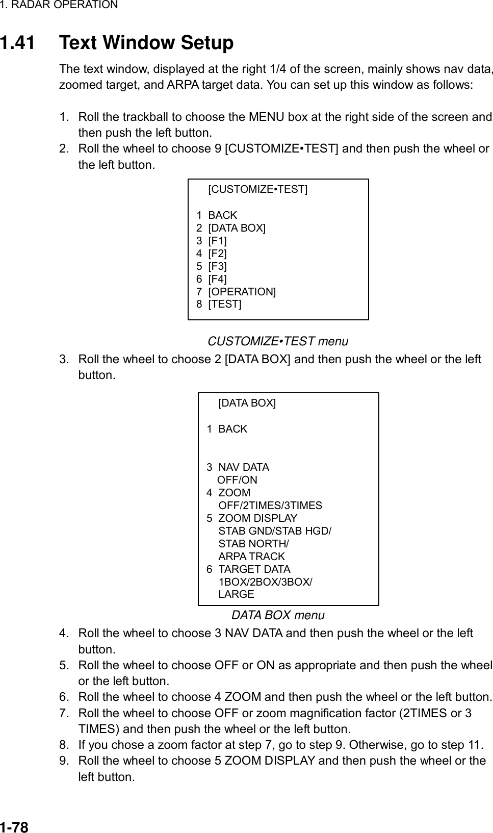 1. RADAR OPERATION  1-78  [CUSTOMIZE•TEST]  1 BACK 2 [DATA BOX] 3 [F1] 4 [F2] 5 [F3] 6 [F4] 7 [OPERATION] 8 [TEST]  [DATA BOX]  1 BACK    3 NAV DATA OFF/ON 4 ZOOM  OFF/2TIMES/3TIMES 5 ZOOM DISPLAY   STAB GND/STAB HGD/  STAB NORTH/  ARPA TRACK 6 TARGET DATA  1BOX/2BOX/3BOX/  LARGE 1.41  Text Window Setup The text window, displayed at the right 1/4 of the screen, mainly shows nav data, zoomed target, and ARPA target data. You can set up this window as follows:  1.  Roll the trackball to choose the MENU box at the right side of the screen and then push the left button. 2.  Roll the wheel to choose 9 [CUSTOMIZE•TEST] and then push the wheel or the left button.            CUSTOMIZE•TEST menu 3.  Roll the wheel to choose 2 [DATA BOX] and then push the wheel or the left button.                DATA BOX menu 4.  Roll the wheel to choose 3 NAV DATA and then push the wheel or the left button. 5.  Roll the wheel to choose OFF or ON as appropriate and then push the wheel or the left button. 6.  Roll the wheel to choose 4 ZOOM and then push the wheel or the left button. 7.  Roll the wheel to choose OFF or zoom magnification factor (2TIMES or 3 TIMES) and then push the wheel or the left button. 8.  If you chose a zoom factor at step 7, go to step 9. Otherwise, go to step 11. 9.  Roll the wheel to choose 5 ZOOM DISPLAY and then push the wheel or the left button. 