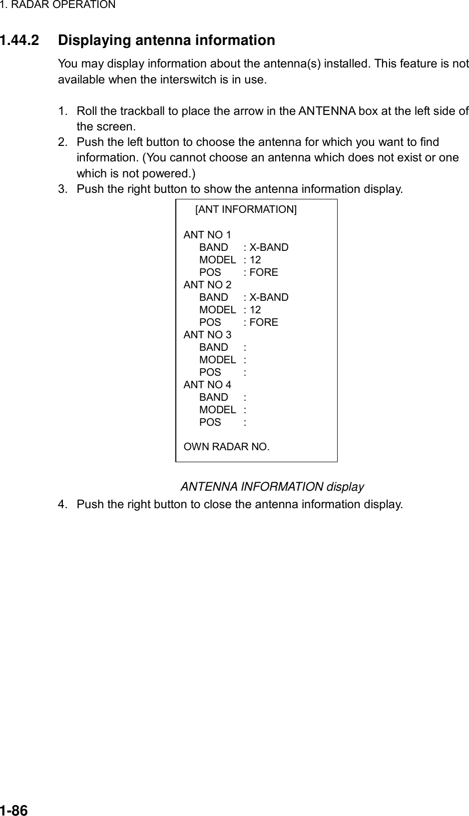 1. RADAR OPERATION  1-86  [ANT INFORMATION]  ANT NO 1    BAND  : X-BAND    MODEL  : 12    POS  : FORE ANT NO 2    BAND  : X-BAND    MODEL  : 12    POS  : FORE ANT NO 3    BAND  :     MODEL  :     POS  :  ANT NO 4    BAND  :     MODEL  :     POS  :   OWN RADAR NO. 1.44.2 Displaying antenna information You may display information about the antenna(s) installed. This feature is not available when the interswitch is in use.  1.  Roll the trackball to place the arrow in the ANTENNA box at the left side of the screen. 2.  Push the left button to choose the antenna for which you want to find information. (You cannot choose an antenna which does not exist or one which is not powered.) 3.  Push the right button to show the antenna information display.                   ANTENNA INFORMATION display 4.  Push the right button to close the antenna information display. 