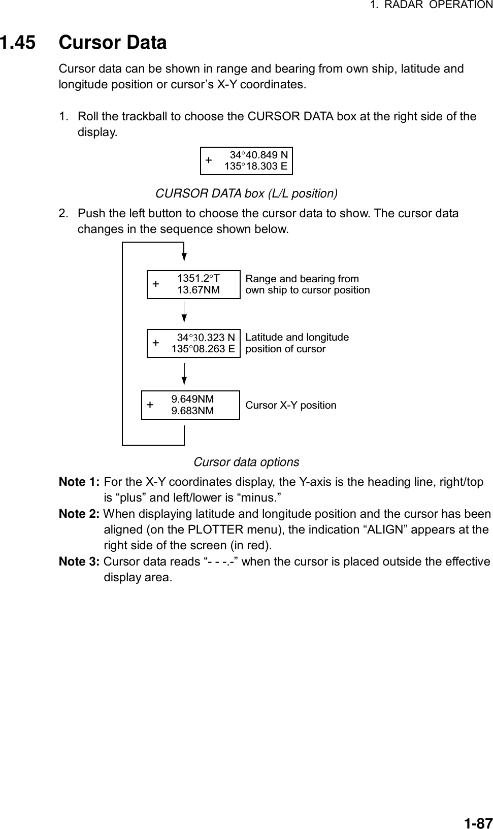 1. RADAR OPERATION  1-871.45 Cursor Data Cursor data can be shown in range and bearing from own ship, latitude and longitude position or cursor’s X-Y coordinates.  1.  Roll the trackball to choose the CURSOR DATA box at the right side of the display. +   34 40.849 N135 18.303 E CURSOR DATA box (L/L position) 2.  Push the left button to choose the cursor data to show. The cursor data changes in the sequence shown below.   +   34 0.323 N135 08.263 E+   9.649NM  9.683NM+   1351.2 T  13.67NMRange and bearing fromown ship to cursor positionLatitude and longitudeposition of cursorCursor X-Y position Cursor data options Note 1: For the X-Y coordinates display, the Y-axis is the heading line, right/top is “plus” and left/lower is “minus.”   Note 2: When displaying latitude and longitude position and the cursor has been aligned (on the PLOTTER menu), the indication “ALIGN” appears at the right side of the screen (in red). Note 3: Cursor data reads “- - -.-” when the cursor is placed outside the effective display area.   