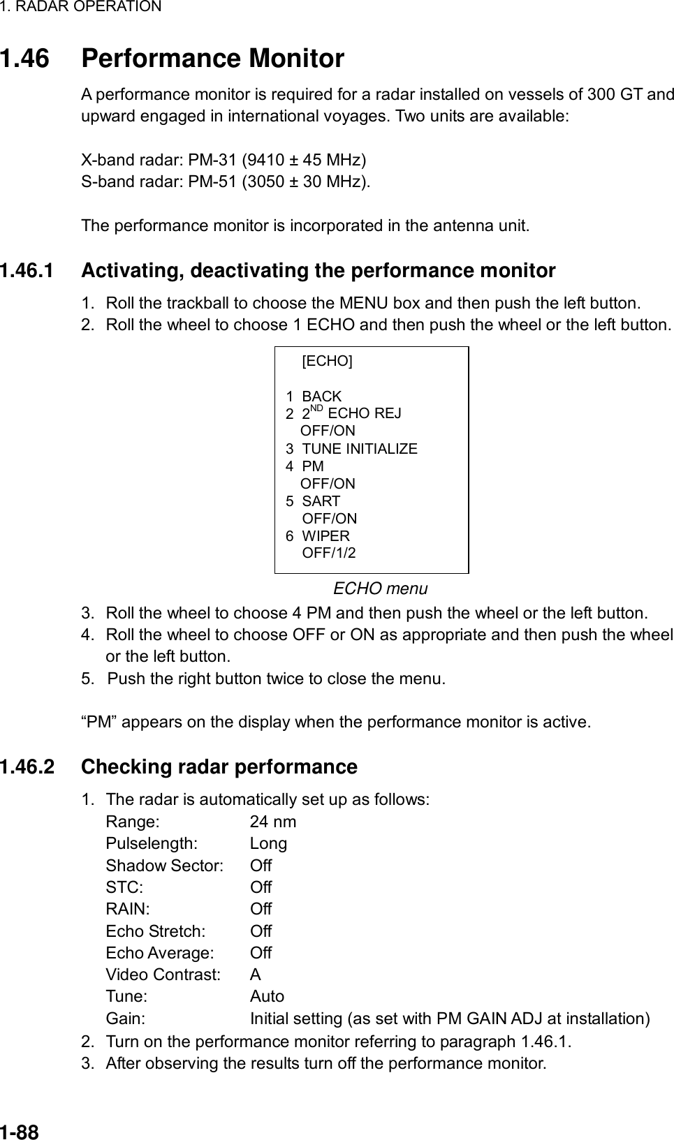 1. RADAR OPERATION  1-88  [ECHO]  1 BACK 2 2ND ECHO REJ OFF/ON 3 TUNE INITIALIZE 4 PM OFF/ON 5 SART  OFF/ON 6 WIPER  OFF/1/2 1.46 Performance Monitor A performance monitor is required for a radar installed on vessels of 300 GT and upward engaged in international voyages. Two units are available:  X-band radar: PM-31 (9410 ± 45 MHz) S-band radar: PM-51 (3050 ± 30 MHz).  The performance monitor is incorporated in the antenna unit.  1.46.1  Activating, deactivating the performance monitor 1.  Roll the trackball to choose the MENU box and then push the left button. 2.  Roll the wheel to choose 1 ECHO and then push the wheel or the left button.            ECHO menu 3.  Roll the wheel to choose 4 PM and then push the wheel or the left button. 4.  Roll the wheel to choose OFF or ON as appropriate and then push the wheel or the left button.   5.  Push the right button twice to close the menu.    “PM” appears on the display when the performance monitor is active.  1.46.2  Checking radar performance 1.  The radar is automatically set up as follows: Range: 24 nm Pulselength: Long Shadow Sector:  Off STC: Off RAIN: Off Echo Stretch:  Off Echo Average:  Off Video Contrast:  A Tune: Auto  Gain:  Initial setting (as set with PM GAIN ADJ at installation) 2.  Turn on the performance monitor referring to paragraph 1.46.1. 3.  After observing the results turn off the performance monitor.  