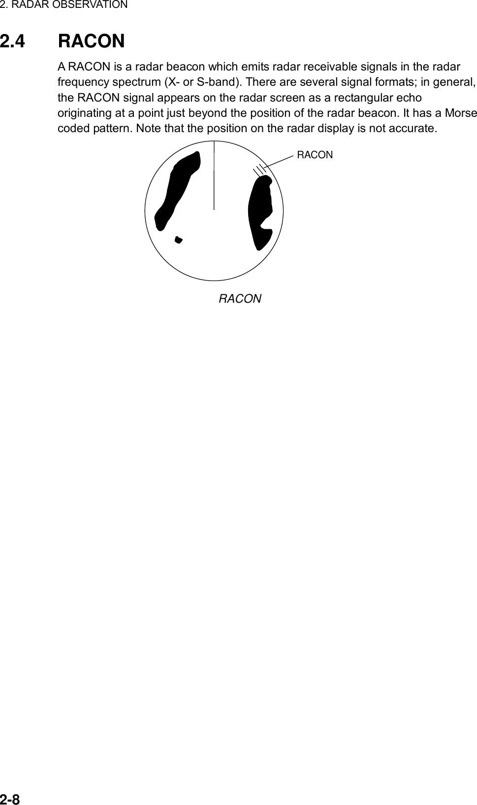 2. RADAR OBSERVATION  2-8 2.4 RACON A RACON is a radar beacon which emits radar receivable signals in the radar frequency spectrum (X- or S-band). There are several signal formats; in general, the RACON signal appears on the radar screen as a rectangular echo originating at a point just beyond the position of the radar beacon. It has a Morse coded pattern. Note that the position on the radar display is not accurate. RACON RACON