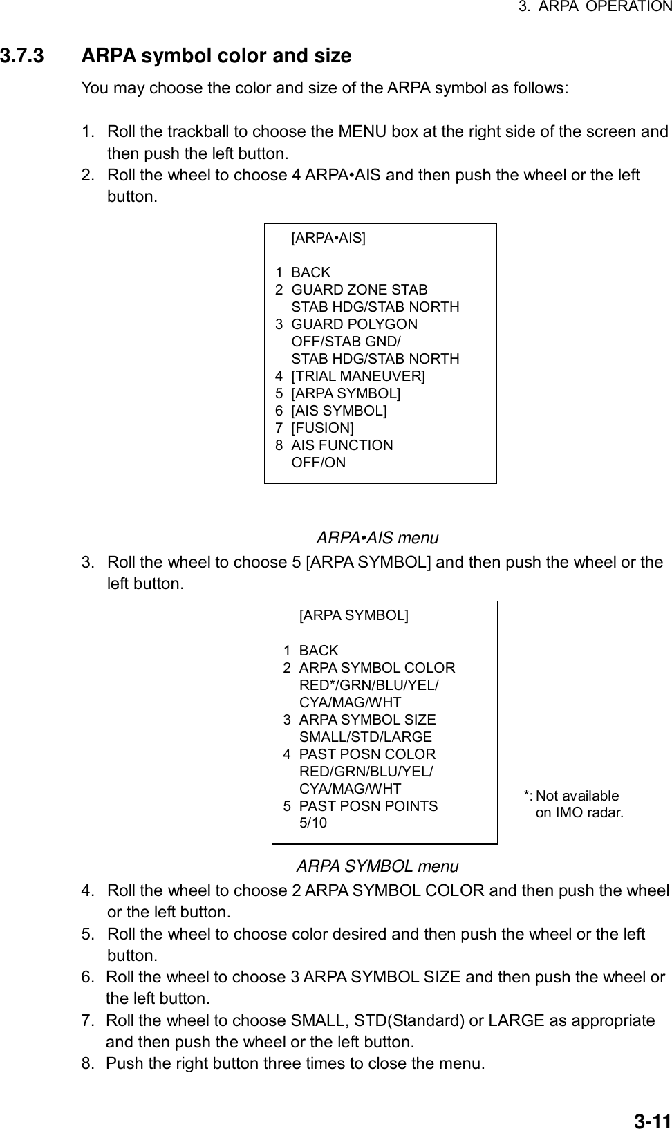 3. ARPA OPERATION  3-11 [ARPA•AIS]  1 BACK 2 GUARD ZONE STAB   STAB HDG/STAB NORTH 3 GUARD POLYGON  OFF/STAB GND/   STAB HDG/STAB NORTH 4 [TRIAL MANEUVER] 5 [ARPA SYMBOL] 6 [AIS SYMBOL] 7 [FUSION] 8 AIS FUNCTION  OFF/ON  [ARPA SYMBOL]  1 BACK 2 ARPA SYMBOL COLOR  RED*/GRN/BLU/YEL/  CYA/MAG/WHT 3 ARPA SYMBOL SIZE  SMALL/STD/LARGE 4 PAST POSN COLOR  RED/GRN/BLU/YEL/  CYA/MAG/WHT 5 PAST POSN POINTS  5/10 3.7.3  ARPA symbol color and size You may choose the color and size of the ARPA symbol as follows:  1.  Roll the trackball to choose the MENU box at the right side of the screen and then push the left button. 2.  Roll the wheel to choose 4 ARPA•AIS and then push the wheel or the left button.                    ARPA•AIS menu 3.  Roll the wheel to choose 5 [ARPA SYMBOL] and then push the wheel or the left button.             ARPA SYMBOL menu 4.  Roll the wheel to choose 2 ARPA SYMBOL COLOR and then push the wheel or the left button. 5.  Roll the wheel to choose color desired and then push the wheel or the left button. 6.  Roll the wheel to choose 3 ARPA SYMBOL SIZE and then push the wheel or the left button. 7.  Roll the wheel to choose SMALL, STD(Standard) or LARGE as appropriate and then push the wheel or the left button. 8.  Push the right button three times to close the menu. *: Not available on IMO radar. 