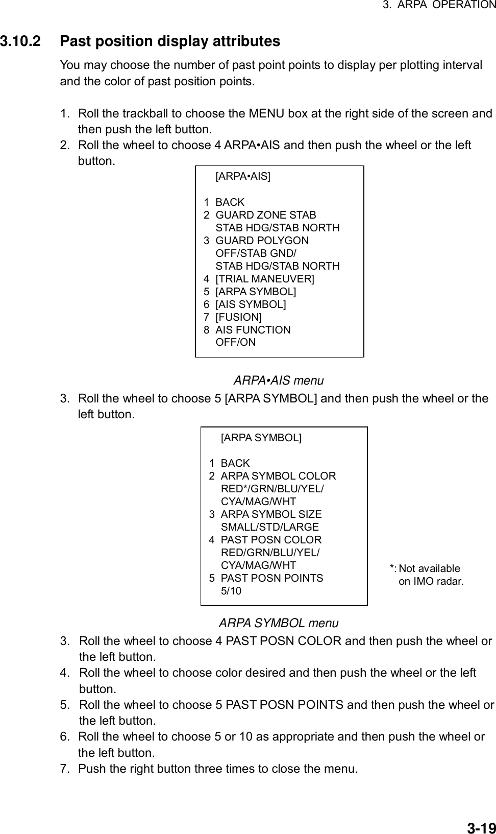 3. ARPA OPERATION  3-19 [ARPA•AIS]  1 BACK 2 GUARD ZONE STAB   STAB HDG/STAB NORTH 3 GUARD POLYGON  OFF/STAB GND/   STAB HDG/STAB NORTH 4 [TRIAL MANEUVER] 5 [ARPA SYMBOL] 6 [AIS SYMBOL] 7 [FUSION] 8 AIS FUNCTION  OFF/ON  [ARPA SYMBOL]  1 BACK 2 ARPA SYMBOL COLOR  RED*/GRN/BLU/YEL/  CYA/MAG/WHT 3 ARPA SYMBOL SIZE  SMALL/STD/LARGE 4 PAST POSN COLOR  RED/GRN/BLU/YEL/  CYA/MAG/WHT 5 PAST POSN POINTS  5/10 3.10.2  Past position display attributes You may choose the number of past point points to display per plotting interval and the color of past position points.    1.  Roll the trackball to choose the MENU box at the right side of the screen and then push the left button. 2.  Roll the wheel to choose 4 ARPA•AIS and then push the wheel or the left button.                  ARPA•AIS menu 3.  Roll the wheel to choose 5 [ARPA SYMBOL] and then push the wheel or the left button.              ARPA SYMBOL menu 3.  Roll the wheel to choose 4 PAST POSN COLOR and then push the wheel or the left button. 4.  Roll the wheel to choose color desired and then push the wheel or the left button. 5.  Roll the wheel to choose 5 PAST POSN POINTS and then push the wheel or the left button. 6.  Roll the wheel to choose 5 or 10 as appropriate and then push the wheel or the left button. 7.  Push the right button three times to close the menu. *: Not available   on IMO radar. 