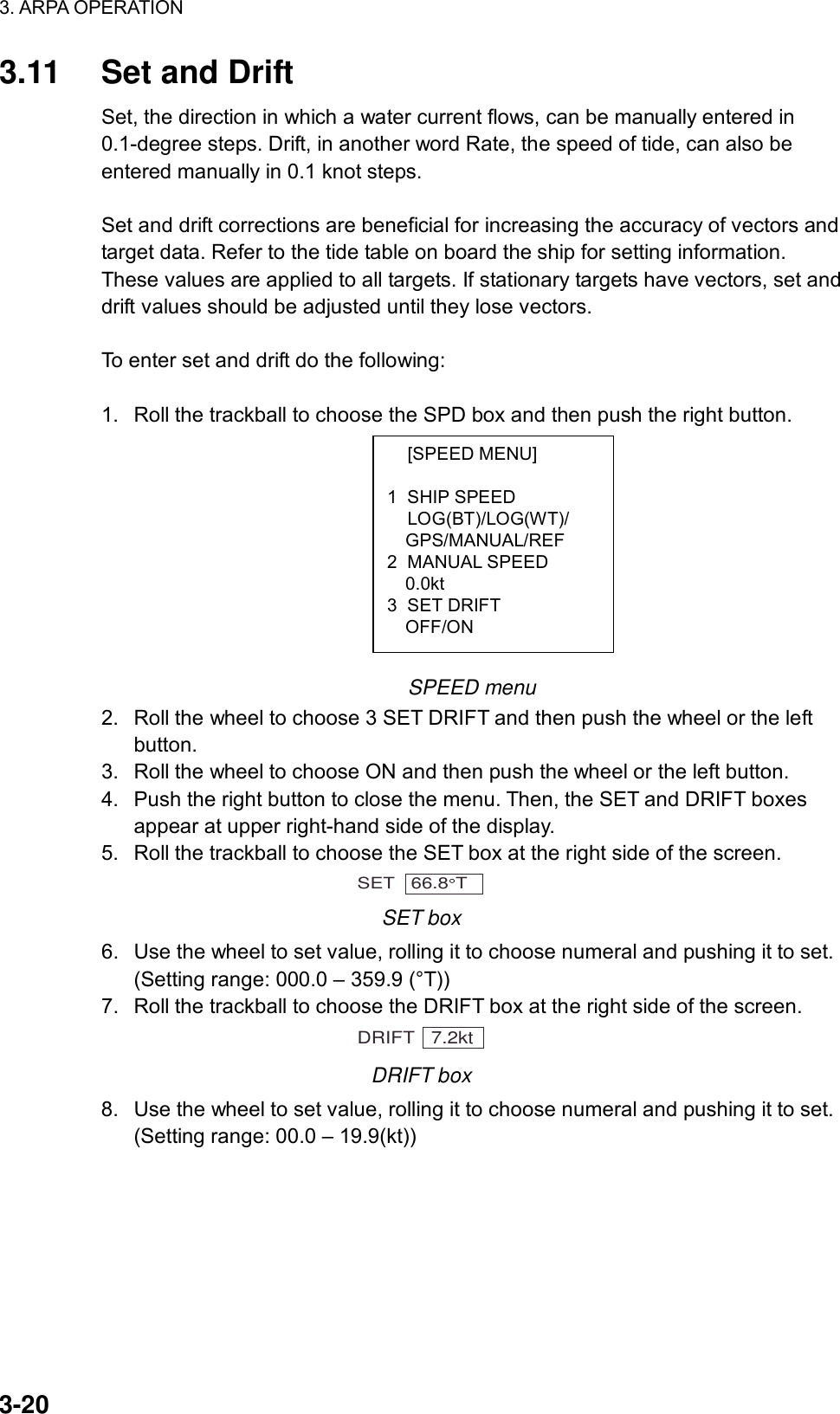 3. ARPA OPERATION  3-20  [SPEED MENU]  1 SHIP SPEED  LOG(BT)/LOG(WT)/   GPS/MANUAL/REF 2 MANUAL SPEED   0.0kt 3 SET DRIFT   OFF/ON 3.11  Set and Drift Set, the direction in which a water current flows, can be manually entered in 0.1-degree steps. Drift, in another word Rate, the speed of tide, can also be entered manually in 0.1 knot steps.  Set and drift corrections are beneficial for increasing the accuracy of vectors and target data. Refer to the tide table on board the ship for setting information. These values are applied to all targets. If stationary targets have vectors, set and drift values should be adjusted until they lose vectors.  To enter set and drift do the following:  1.  Roll the trackball to choose the SPD box and then push the right button.          SPEED menu 2.  Roll the wheel to choose 3 SET DRIFT and then push the wheel or the left button. 3.  Roll the wheel to choose ON and then push the wheel or the left button. 4.  Push the right button to close the menu. Then, the SET and DRIFT boxes appear at upper right-hand side of the display. 5.  Roll the trackball to choose the SET box at the right side of the screen. SET   66.8 T  SET box 6.  Use the wheel to set value, rolling it to choose numeral and pushing it to set. (Setting range: 000.0 – 359.9 (°T)) 7.  Roll the trackball to choose the DRIFT box at the right side of the screen. DRIFT   7.2kt DRIFT box 8.  Use the wheel to set value, rolling it to choose numeral and pushing it to set. (Setting range: 00.0 – 19.9(kt))     