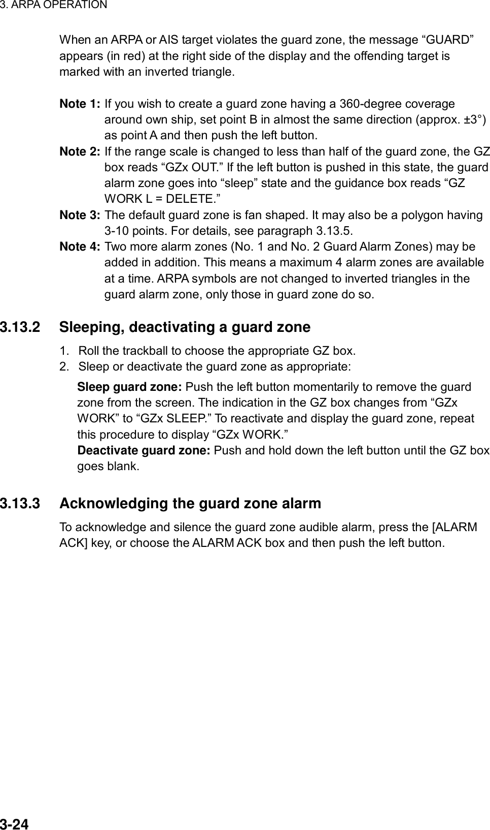 3. ARPA OPERATION  3-24 When an ARPA or AIS target violates the guard zone, the message “GUARD” appears (in red) at the right side of the display and the offending target is marked with an inverted triangle.  Note 1: If you wish to create a guard zone having a 360-degree coverage around own ship, set point B in almost the same direction (approx. ±3°) as point A and then push the left button. Note 2: If the range scale is changed to less than half of the guard zone, the GZ box reads “GZx OUT.” If the left button is pushed in this state, the guard alarm zone goes into “sleep” state and the guidance box reads “GZ WORK L = DELETE.” Note 3: The default guard zone is fan shaped. It may also be a polygon having 3-10 points. For details, see paragraph 3.13.5. Note 4: Two more alarm zones (No. 1 and No. 2 Guard Alarm Zones) may be added in addition. This means a maximum 4 alarm zones are available at a time. ARPA symbols are not changed to inverted triangles in the guard alarm zone, only those in guard zone do so.  3.13.2  Sleeping, deactivating a guard zone 1.  Roll the trackball to choose the appropriate GZ box. 2.  Sleep or deactivate the guard zone as appropriate: Sleep guard zone: Push the left button momentarily to remove the guard zone from the screen. The indication in the GZ box changes from “GZx WORK” to “GZx SLEEP.” To reactivate and display the guard zone, repeat this procedure to display “GZx WORK.” Deactivate guard zone: Push and hold down the left button until the GZ box goes blank.   3.13.3  Acknowledging the guard zone alarm To acknowledge and silence the guard zone audible alarm, press the [ALARM ACK] key, or choose the ALARM ACK box and then push the left button.   