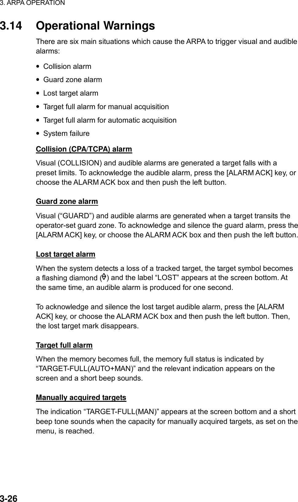 3. ARPA OPERATION  3-26 3.14 Operational Warnings There are six main situations which cause the ARPA to trigger visual and audible alarms: • Collision alarm • Guard zone alarm • Lost target alarm • Target full alarm for manual acquisition • Target full alarm for automatic acquisition • System failure Collision (CPA/TCPA) alarm Visual (COLLISION) and audible alarms are generated a target falls with a preset limits. To acknowledge the audible alarm, press the [ALARM ACK] key, or choose the ALARM ACK box and then push the left button.  Guard zone alarm Visual (“GUARD”) and audible alarms are generated when a target transits the operator-set guard zone. To acknowledge and silence the guard alarm, press the [ALARM ACK] key, or choose the ALARM ACK box and then push the left button.    Lost target alarm When the system detects a loss of a tracked target, the target symbol becomes a flashing diamond ( ) and the label “LOST” appears at the screen bottom. At the same time, an audible alarm is produced for one second.  To acknowledge and silence the lost target audible alarm, press the [ALARM ACK] key, or choose the ALARM ACK box and then push the left button. Then, the lost target mark disappears.  Target full alarm When the memory becomes full, the memory full status is indicated by “TARGET-FULL(AUTO+MAN)” and the relevant indication appears on the screen and a short beep sounds.  Manually acquired targets The indication “TARGET-FULL(MAN)” appears at the screen bottom and a short beep tone sounds when the capacity for manually acquired targets, as set on the menu, is reached.  