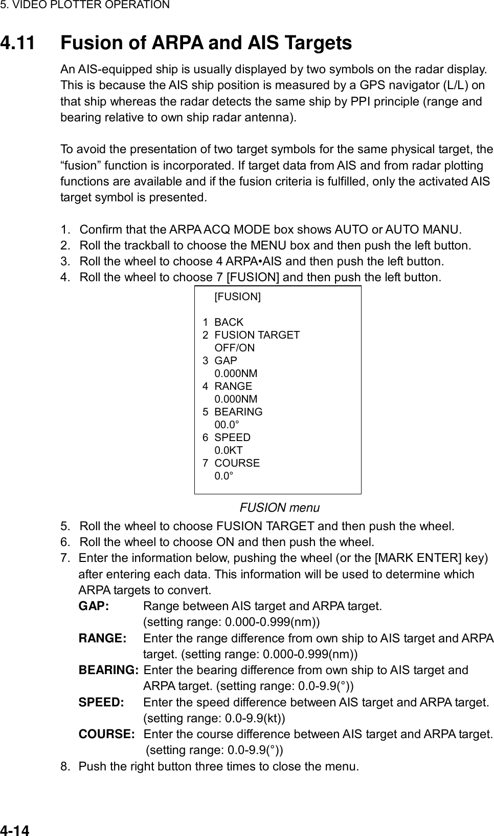 5. VIDEO PLOTTER OPERATION  4-14  [FUSION] 1 BACK 2 FUSION TARGET  OFF/ON 3 GAP  0.000NM 4 RANGE  0.000NM 5 BEARING  00.0° 6 SPEED  0.0KT 7 COURSE  0.0° 4.11  Fusion of ARPA and AIS Targets An AIS-equipped ship is usually displayed by two symbols on the radar display. This is because the AIS ship position is measured by a GPS navigator (L/L) on that ship whereas the radar detects the same ship by PPI principle (range and bearing relative to own ship radar antenna).    To avoid the presentation of two target symbols for the same physical target, the “fusion” function is incorporated. If target data from AIS and from radar plotting functions are available and if the fusion criteria is fulfilled, only the activated AIS target symbol is presented.    1.  Confirm that the ARPA ACQ MODE box shows AUTO or AUTO MANU. 2.  Roll the trackball to choose the MENU box and then push the left button. 3.  Roll the wheel to choose 4 ARPA•AIS and then push the left button. 4.  Roll the wheel to choose 7 [FUSION] and then push the left button.               FUSION menu 5.  Roll the wheel to choose FUSION TARGET and then push the wheel. 6.  Roll the wheel to choose ON and then push the wheel. 7.  Enter the information below, pushing the wheel (or the [MARK ENTER] key) after entering each data. This information will be used to determine which ARPA targets to convert. GAP:  Range between AIS target and ARPA target.   (setting range: 0.000-0.999(nm)) RANGE:  Enter the range difference from own ship to AIS target and ARPA target. (setting range: 0.000-0.999(nm)) BEARING:  Enter the bearing difference from own ship to AIS target and ARPA target. (setting range: 0.0-9.9(°)) SPEED:  Enter the speed difference between AIS target and ARPA target. (setting range: 0.0-9.9(kt)) COURSE:  Enter the course difference between AIS target and ARPA target.   (setting range: 0.0-9.9(°)) 8.  Push the right button three times to close the menu.  