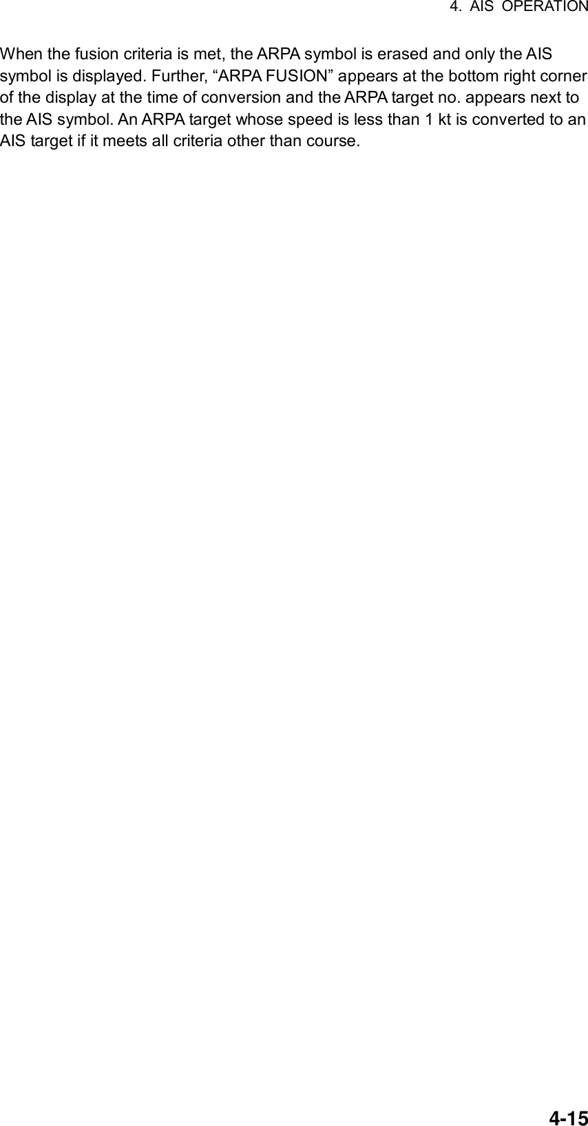4. AIS OPERATION  4-15When the fusion criteria is met, the ARPA symbol is erased and only the AIS symbol is displayed. Further, “ARPA FUSION” appears at the bottom right corner of the display at the time of conversion and the ARPA target no. appears next to the AIS symbol. An ARPA target whose speed is less than 1 kt is converted to an AIS target if it meets all criteria other than course. 