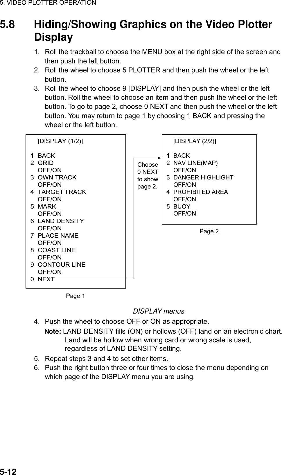 5. VIDEO PLOTTER OPERATION  5-12 5.8  Hiding/Showing Graphics on the Video Plotter Display  1.  Roll the trackball to choose the MENU box at the right side of the screen and then push the left button. 2.  Roll the wheel to choose 5 PLOTTER and then push the wheel or the left button. 3.  Roll the wheel to choose 9 [DISPLAY] and then push the wheel or the left button. Roll the wheel to choose an item and then push the wheel or the left button. To go to page 2, choose 0 NEXT and then push the wheel or the left button. You may return to page 1 by choosing 1 BACK and pressing the wheel or the left button.  [DISPLAY (1/2)]  1 BACK 2 GRID  OFF/ON 3 OWN TRACK  OFF/ON 4 TARGET TRACK  OFF/ON 5 MARK  OFF/ON 6 LAND DENSITY  OFF/ON 7 PLACE NAME  OFF/ON 8 COAST LINE  OFF/ON 9 CONTOUR LINE  OFF/ON 0 NEXT [DISPLAY (2/2)]  1 BACK 2 NAV LINE(MAP)  OFF/ON 3 DANGER HIGHLIGHT  OFF/ON 4 PROHIBITED AREA  OFF/ON 5 BUOY  OFF/ON Page 1Page 2Choose0 NEXTto showpage 2. DISPLAY menus 4.  Push the wheel to choose OFF or ON as appropriate. Note: LAND DENSITY fills (ON) or hollows (OFF) land on an electronic chart. Land will be hollow when wrong card or wrong scale is used, regardless of LAND DENSITY setting. 5.  Repeat steps 3 and 4 to set other items. 6.  Push the right button three or four times to close the menu depending on which page of the DISPLAY menu you are using.  