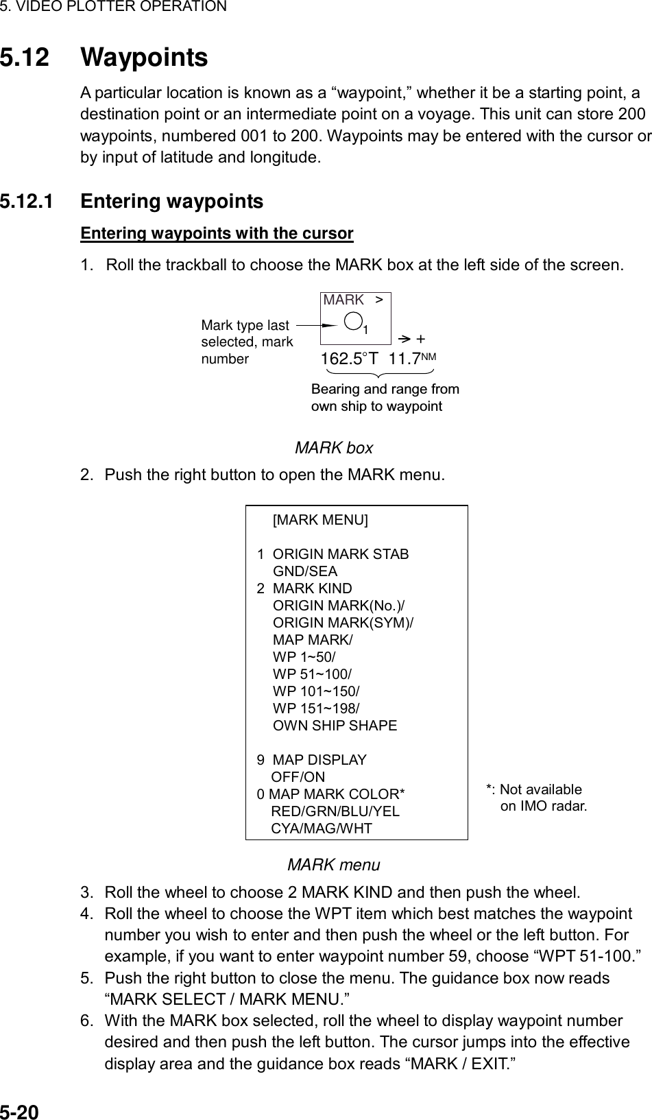 5. VIDEO PLOTTER OPERATION  5-20  [MARK MENU]  1  ORIGIN MARK STAB  GND/SEA 2 MARK KIND  ORIGIN MARK(No.)/  ORIGIN MARK(SYM)/  MAP MARK/  WP 1~50/  WP 51~100/  WP 101~150/  WP 151~198/   OWN SHIP SHAPE  9 MAP DISPLAY OFF/ON 0 MAP MARK COLOR* RED/GRN/BLU/YEL CYA/MAG/WHT5.12 Waypoints A particular location is known as a “waypoint,” whether it be a starting point, a destination point or an intermediate point on a voyage. This unit can store 200 waypoints, numbered 001 to 200. Waypoints may be entered with the cursor or by input of latitude and longitude.    5.12.1 Entering waypoints Entering waypoints with the cursor 1.  Roll the trackball to choose the MARK box at the left side of the screen. MARK   &gt;Mark type lastselected, marknumber&gt; +162.5 T  11.7NMBearing and range from own ship to waypoint1 MARK box 2.  Push the right button to open the MARK menu.                  MARK menu 3.  Roll the wheel to choose 2 MARK KIND and then push the wheel. 4.  Roll the wheel to choose the WPT item which best matches the waypoint number you wish to enter and then push the wheel or the left button. For example, if you want to enter waypoint number 59, choose “WPT 51-100.”   5.  Push the right button to close the menu. The guidance box now reads “MARK SELECT / MARK MENU.” 6.  With the MARK box selected, roll the wheel to display waypoint number desired and then push the left button. The cursor jumps into the effective display area and the guidance box reads “MARK / EXIT.” *: Not available     on IMO radar. 