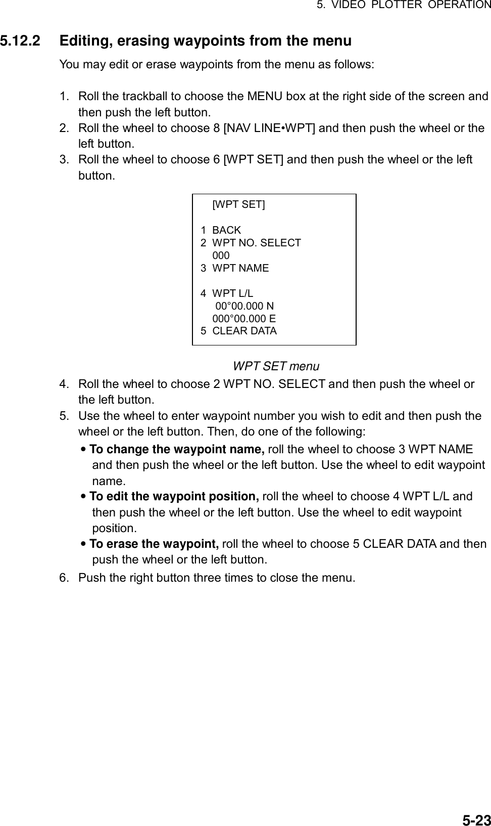 5. VIDEO PLOTTER OPERATION  5-23 [WPT SET]  1 BACK 2  WPT NO. SELECT  000 3 WPT NAME  4 WPT L/L    00°00.000 N  000°00.000 E 5 CLEAR DATA 5.12.2  Editing, erasing waypoints from the menu You may edit or erase waypoints from the menu as follows:  1.  Roll the trackball to choose the MENU box at the right side of the screen and then push the left button. 2.  Roll the wheel to choose 8 [NAV LINE•WPT] and then push the wheel or the left button. 3.  Roll the wheel to choose 6 [WPT SET] and then push the wheel or the left button.             WPT SET menu 4.  Roll the wheel to choose 2 WPT NO. SELECT and then push the wheel or the left button. 5.  Use the wheel to enter waypoint number you wish to edit and then push the wheel or the left button. Then, do one of the following: • To change the waypoint name, roll the wheel to choose 3 WPT NAME and then push the wheel or the left button. Use the wheel to edit waypoint name. • To edit the waypoint position, roll the wheel to choose 4 WPT L/L and then push the wheel or the left button. Use the wheel to edit waypoint position. • To erase the waypoint, roll the wheel to choose 5 CLEAR DATA and then push the wheel or the left button. 6.  Push the right button three times to close the menu.  