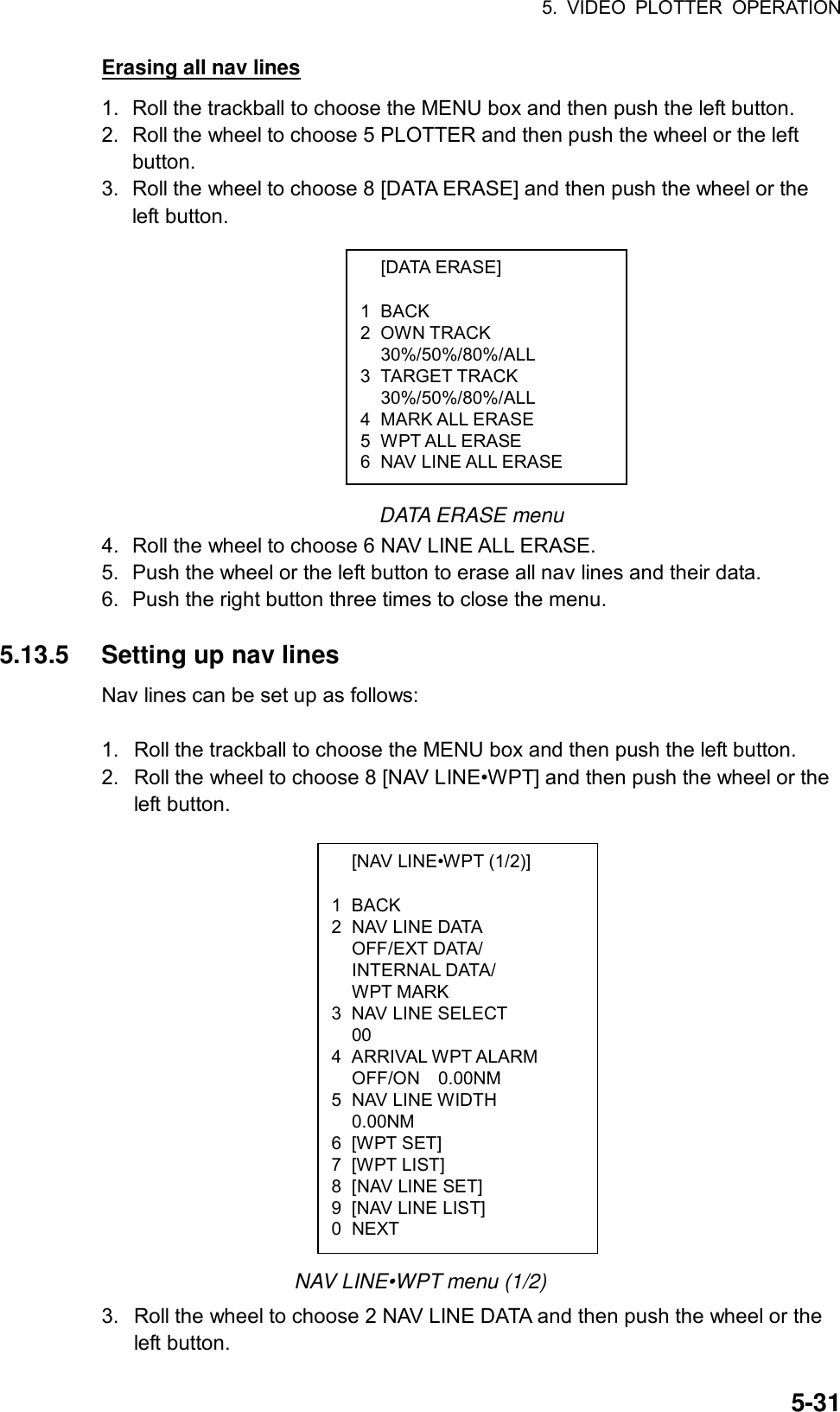 5. VIDEO PLOTTER OPERATION  5-31 [DATA ERASE]  1 BACK 2 OWN TRACK  30%/50%/80%/ALL 3 TARGET TRACK  30%/50%/80%/ALL 4 MARK ALL ERASE 5 WPT ALL ERASE 6  NAV LINE ALL ERASE   [NAV LINE•WPT (1/2)]  1 BACK 2  NAV LINE DATA  OFF/EXT DATA/  INTERNAL DATA/  WPT MARK 3  NAV LINE SELECT  00 4 ARRIVAL WPT ALARM   OFF/ON  0.00NM 5 NAV LINE WIDTH  0.00NM 6 [WPT SET] 7 [WPT LIST] 8  [NAV LINE SET] 9  [NAV LINE LIST] 0 NEXT Erasing all nav lines 1.  Roll the trackball to choose the MENU box and then push the left button. 2.  Roll the wheel to choose 5 PLOTTER and then push the wheel or the left button. 3.  Roll the wheel to choose 8 [DATA ERASE] and then push the wheel or the left button.            DATA ERASE menu 4.  Roll the wheel to choose 6 NAV LINE ALL ERASE. 5.  Push the wheel or the left button to erase all nav lines and their data. 6.  Push the right button three times to close the menu.  5.13.5  Setting up nav lines Nav lines can be set up as follows:  1.  Roll the trackball to choose the MENU box and then push the left button. 2.  Roll the wheel to choose 8 [NAV LINE•WPT] and then push the wheel or the left button.                 NAV LINE•WPT menu (1/2) 3.  Roll the wheel to choose 2 NAV LINE DATA and then push the wheel or the left button. 