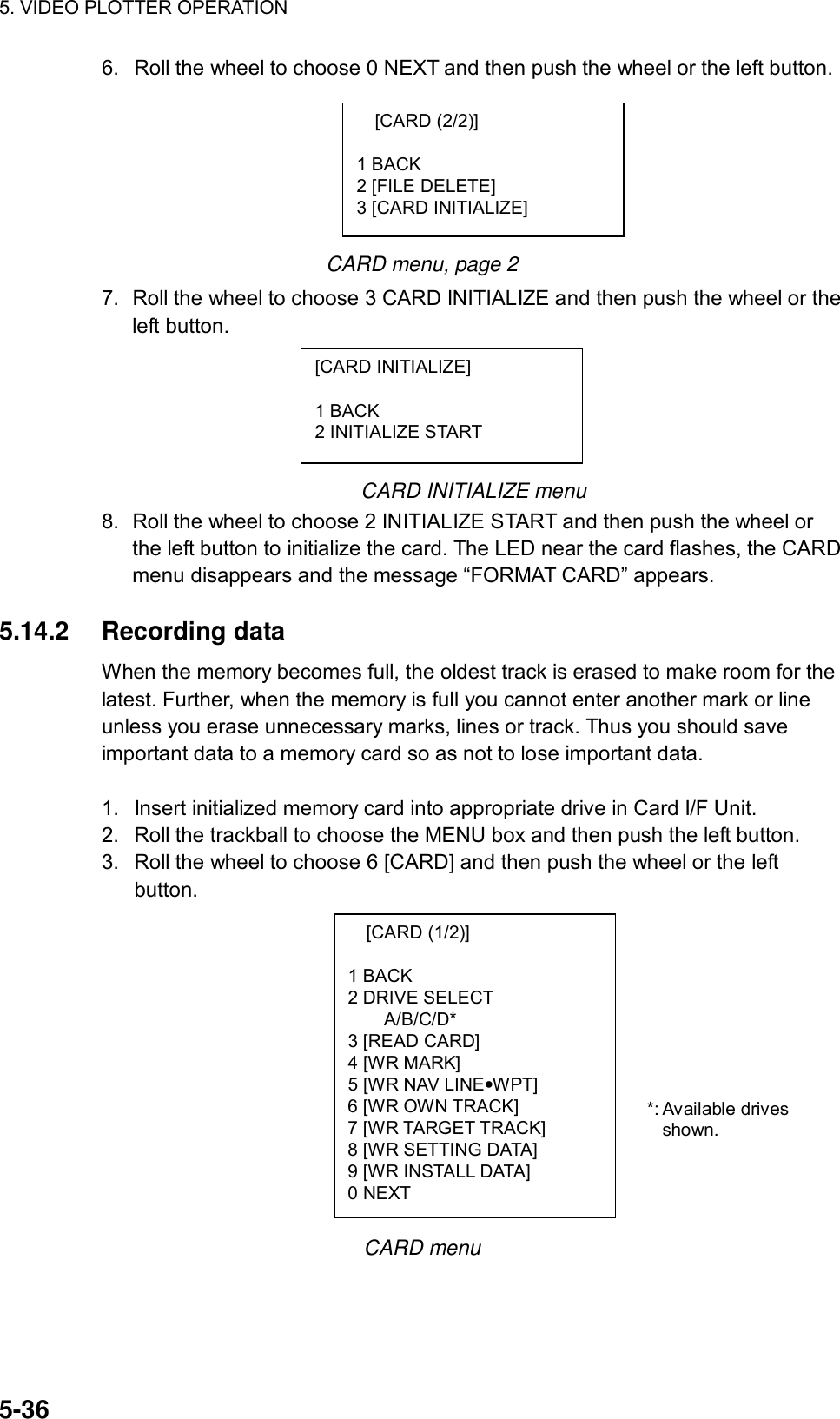 5. VIDEO PLOTTER OPERATION  5-36 [CARD (1/2)]  1 BACK 2 DRIVE SELECT A/B/C/D* 3 [READ CARD] 4 [WR MARK] 5 [WR NAV LINE•WPT] 6 [WR OWN TRACK] 7 [WR TARGET TRACK] 8 [WR SETTING DATA] 9 [WR INSTALL DATA] 0 NEXT 6.  Roll the wheel to choose 0 NEXT and then push the wheel or the left button.       CARD menu, page 2 7.  Roll the wheel to choose 3 CARD INITIALIZE and then push the wheel or the left button.      CARD INITIALIZE menu 8.  Roll the wheel to choose 2 INITIALIZE START and then push the wheel or the left button to initialize the card. The LED near the card flashes, the CARD menu disappears and the message “FORMAT CARD” appears.  5.14.2 Recording data When the memory becomes full, the oldest track is erased to make room for the latest. Further, when the memory is full you cannot enter another mark or line unless you erase unnecessary marks, lines or track. Thus you should save important data to a memory card so as not to lose important data.  1.  Insert initialized memory card into appropriate drive in Card I/F Unit. 2.  Roll the trackball to choose the MENU box and then push the left button. 3.  Roll the wheel to choose 6 [CARD] and then push the wheel or the left button.              CARD menu [CARD (2/2)]  1 BACK 2 [FILE DELETE] 3 [CARD INITIALIZE] [CARD INITIALIZE]  1 BACK 2 INITIALIZE START *: Available drives shown. 