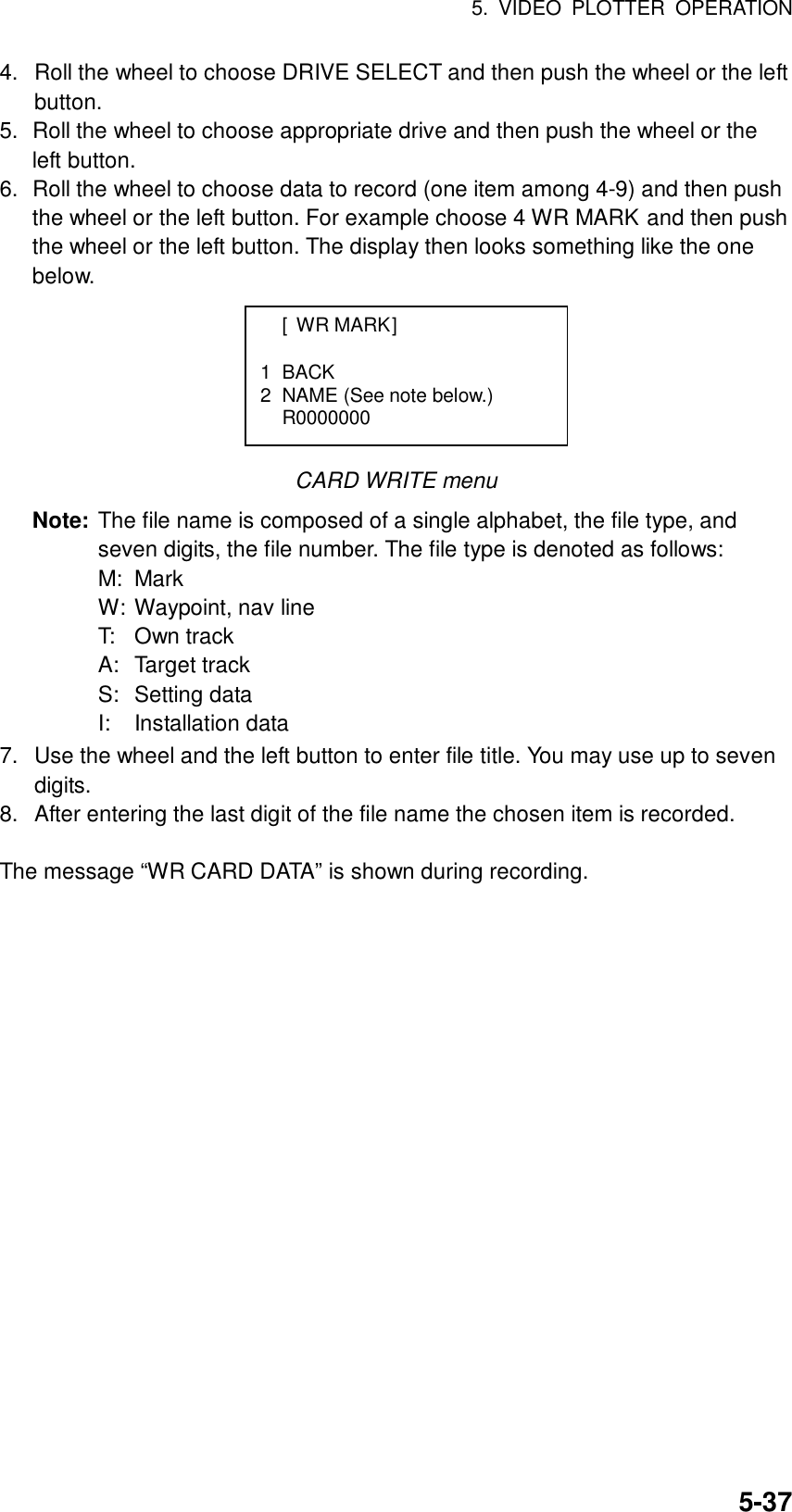 5. VIDEO PLOTTER OPERATION  5-374.  Roll the wheel to choose DRIVE SELECT and then push the wheel or the left button. 5.  Roll the wheel to choose appropriate drive and then push the wheel or the left button. 6.  Roll the wheel to choose data to record (one item among 4-9) and then push the wheel or the left button. For example choose 4 WR MARK and then push the wheel or the left button. The display then looks something like the one below.       CARD WRITE menu Note: The file name is composed of a single alphabet, the file type, and seven digits, the file number. The file type is denoted as follows: M: Mark W: Waypoint, nav line T: Own track A: Target track S: Setting data I: Installation data 7.  Use the wheel and the left button to enter file title. You may use up to seven digits.  8.  After entering the last digit of the file name the chosen item is recorded.    The message “WR CARD DATA” is shown during recording.    [WR MARK]  1 BACK 2  NAME (See note below.)  R0000000  