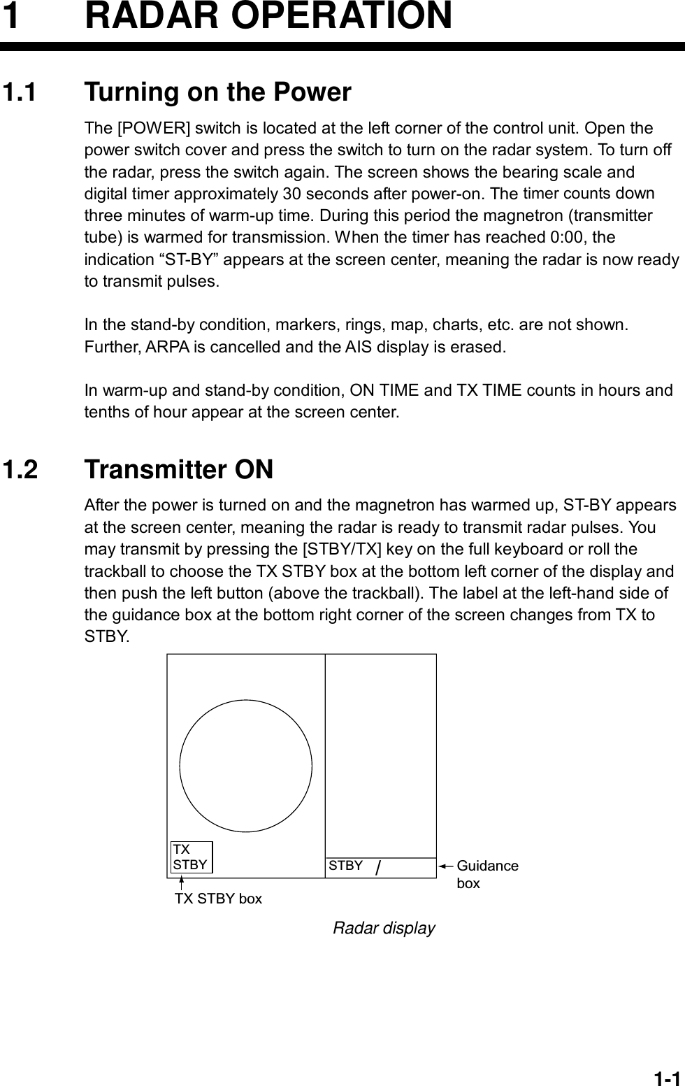   1-11 RADAR OPERATION 1.1  Turning on the Power The [POWER] switch is located at the left corner of the control unit. Open the power switch cover and press the switch to turn on the radar system. To turn off the radar, press the switch again. The screen shows the bearing scale and digital timer approximately 30 seconds after power-on. The timer counts down three minutes of warm-up time. During this period the magnetron (transmitter tube) is warmed for transmission. When the timer has reached 0:00, the indication “ST-BY” appears at the screen center, meaning the radar is now ready to transmit pulses.  In the stand-by condition, markers, rings, map, charts, etc. are not shown. Further, ARPA is cancelled and the AIS display is erased.  In warm-up and stand-by condition, ON TIME and TX TIME counts in hours and tenths of hour appear at the screen center.   1.2 Transmitter ON After the power is turned on and the magnetron has warmed up, ST-BY appears at the screen center, meaning the radar is ready to transmit radar pulses. You may transmit by pressing the [STBY/TX] key on the full keyboard or roll the trackball to choose the TX STBY box at the bottom left corner of the display and then push the left button (above the trackball). The label at the left-hand side of the guidance box at the bottom right corner of the screen changes from TX to STBY.  GuidanceboxSTBY/TXSTBYTX STBY box Radar display  