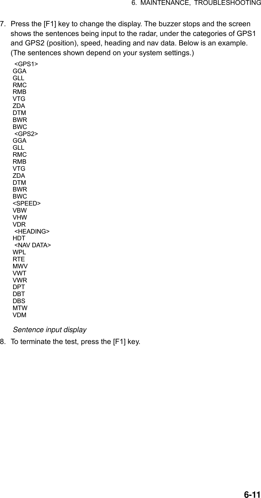 6. MAINTENANCE, TROUBLESHOOTING  6-117.  Press the [F1] key to change the display. The buzzer stops and the screen shows the sentences being input to the radar, under the categories of GPS1 and GPS2 (position), speed, heading and nav data. Below is an example. (The sentences shown depend on your system settings.)  &lt;GPS1&gt;GGAGLLRMCRMBVTGZDADTMBWRBWC &lt;GPS2&gt;GGAGLLRMCRMBVTGZDADTMBWRBWC&lt;SPEED&gt;VBWVHWVDR &lt;HEADING&gt;HDT &lt;NAV DATA&gt;WPLRTEMWVVWTVWRDPTDBTDBSMTWVDM Sentence input display 8.  To terminate the test, press the [F1] key. 