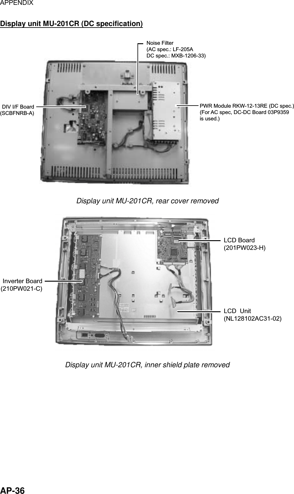 APPENDIX  AP-36 Display unit MU-201CR (DC specification) DIV I/F Board(SCBFNRB-A)PWR Module RKW-12-13RE (DC spec.)(For AC spec, DC-DC Board 03P9359is used.)Noise Filter(AC spec.: LF-205ADC spec.: MXB-1206-33) Display unit MU-201CR, rear cover removed Inverter Board(210PW021-C)LCD Board(201PW023-H)LCD  Unit(NL128102AC31-02) Display unit MU-201CR, inner shield plate removed 