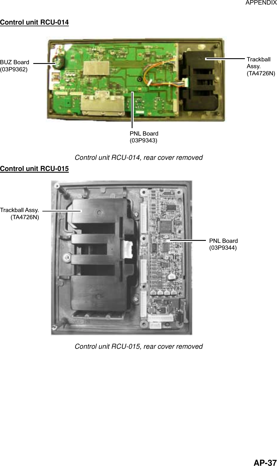 APPENDIX  AP-37Control unit RCU-014 PNL Board(03P9343)BUZ Board(03P9362)TrackballAssy.(TA4726N) Control unit RCU-014, rear cover removed Control unit RCU-015 PNL Board(03P9344)Trackball Assy.(TA4726N) Control unit RCU-015, rear cover removed 