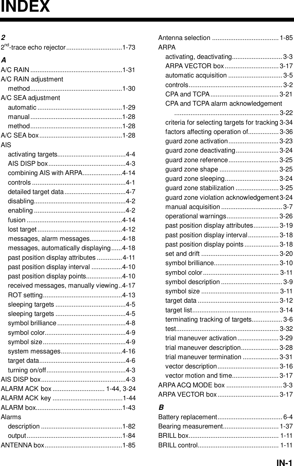   IN-1INDEX 2 2nd-trace echo rejector...............................1-73 A A/C RAIN ...................................................1-31 A/C RAIN adjustment method...................................................1-30 A/C SEA adjustment automatic ...............................................1-29 manual...................................................1-28 method...................................................1-28 A/C SEA box..............................................1-28 AIS activating targets......................................4-4 AIS DISP box...........................................4-3 combining AIS with ARPA......................4-14 controls ....................................................4-1 detailed target data..................................4-7 disabling...................................................4-2 enabling ...................................................4-2 fusion .....................................................4-14 lost target...............................................4-12 messages, alarm messages..................4-18 messages, automatically displaying......4-18 past position display attributes ..............4-11 past position display interval .................4-10 past position display points....................4-10 received messages, manually viewing..4-17 ROT setting............................................4-13 sleeping targets .......................................4-5 sleeping targets .......................................4-5 symbol brilliance......................................4-8 symbol color.............................................4-9 symbol size..............................................4-9 system messages..................................4-16 target data................................................4-6 turning on/off............................................4-3 AIS DISP box...............................................4-3 ALARM ACK box ............................. 1-44, 3-24 ALARM ACK key .......................................1-44 ALARM box................................................1-43 Alarms description .............................................1-82 output.....................................................1-84 ANTENNA box...........................................1-85 Antenna selection ..................................... 1-85 ARPA activating, deactivating............................ 3-3 ARPA VECTOR box.............................. 3-17 automatic acquisition .............................. 3-5 controls.................................................... 3-2 CPA and TCPA...................................... 3-21 CPA and TCPA alarm acknowledgement.......................................................... 3-22 criteria for selecting targets for tracking 3-34 factors affecting operation of.................3-36 guard zone activation............................3-23 guard zone deactivating........................3-24 guard zone reference............................3-25 guard zone shape ................................. 3-25 guard zone sleeping.............................. 3-24 guard zone stabilization ........................3-25 guard zone violation acknowledgement3-24 manual acquisition .................................. 3-7 operational warnings............................. 3-26 past position display attributes.............. 3-19 past position display interval.................3-18 past position display points................... 3-18 set and drift ........................................... 3-20 symbol brilliance....................................3-10 symbol color.......................................... 3-11 symbol description .................................. 3-9 symbol size ........................................... 3-11 target data ............................................. 3-12 target list................................................ 3-14 terminating tracking of targets.................3-6 test......................................................... 3-32 trial maneuver activation....................... 3-29 trial maneuver description..................... 3-28 trial maneuver termination ....................3-31 vector description..................................3-16 vector motion and time..........................3-17 ARPA ACQ MODE box ............................... 3-3 ARPA VECTOR box.................................. 3-17 B Battery replacement....................................6-4 Bearing measurement............................... 1-37 BRILL box.................................................. 1-11 BRILL control............................................. 1-11 