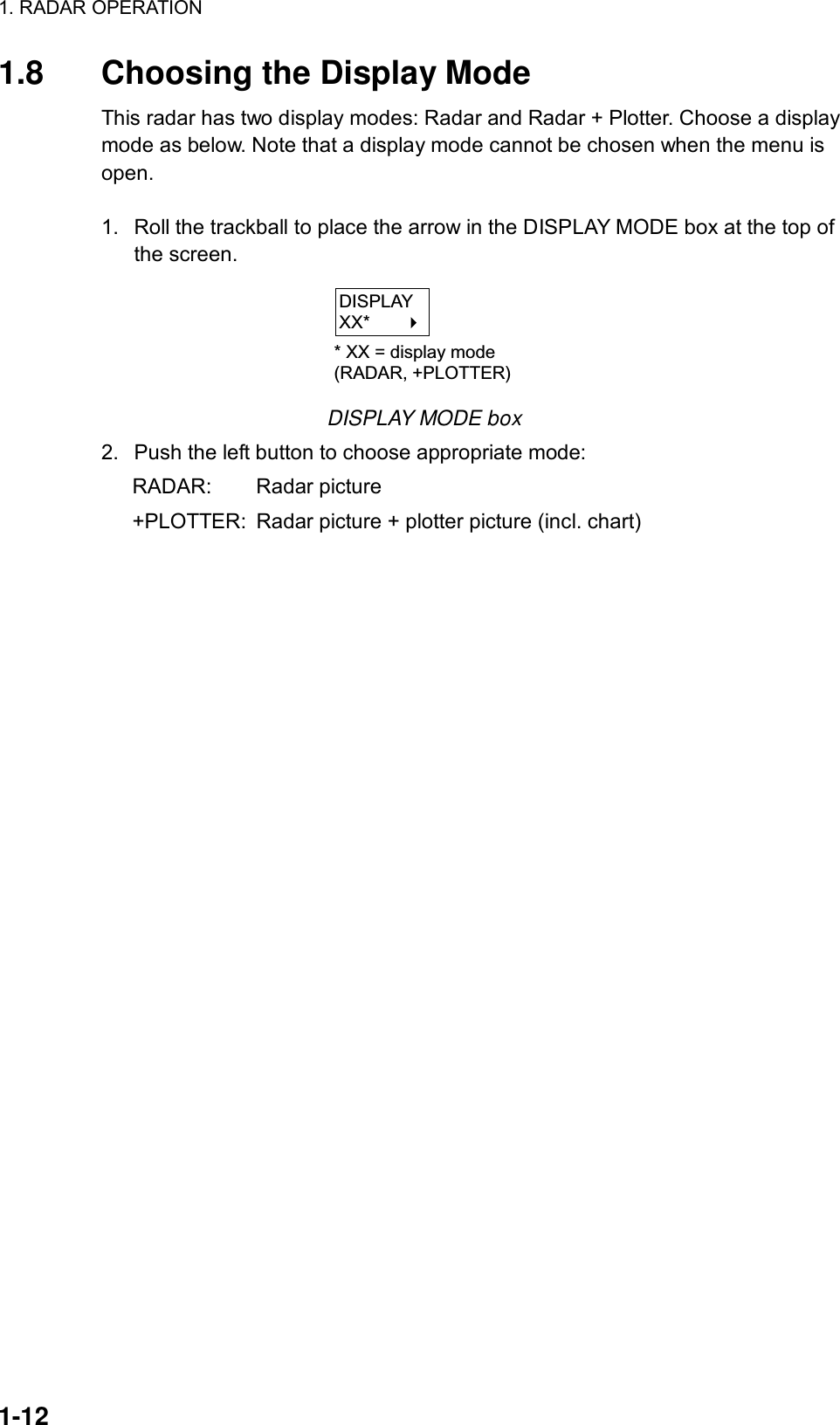 1. RADAR OPERATION  1-12 1.8  Choosing the Display Mode This radar has two display modes: Radar and Radar + Plotter. Choose a display mode as below. Note that a display mode cannot be chosen when the menu is open.  1.  Roll the trackball to place the arrow in the DISPLAY MODE box at the top of the screen. DISPLAYXX*       * XX = display mode(RADAR, +PLOTTER) DISPLAY MODE box 2.  Push the left button to choose appropriate mode: RADAR: Radar picture +PLOTTER:  Radar picture + plotter picture (incl. chart) 