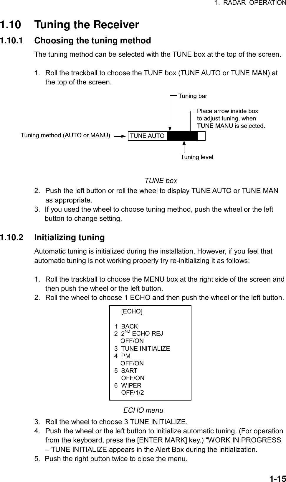 1. RADAR OPERATION  1-15 [ECHO]  1 BACK 2 2ND ECHO REJ OFF/ON 3 TUNE INITIALIZE 4 PM OFF/ON 5 SART  OFF/ON 6 WIPER  OFF/1/2 1.10  Tuning the Receiver 1.10.1  Choosing the tuning method The tuning method can be selected with the TUNE box at the top of the screen.  1.  Roll the trackball to choose the TUNE box (TUNE AUTO or TUNE MAN) at the top of the screen. TUNE AUTO  Place arrow inside boxto adjust tuning, whenTUNE MANU is selected.Tuning method (AUTO or MANU)Tuning barTuning level  TUNE box 2.  Push the left button or roll the wheel to display TUNE AUTO or TUNE MAN as appropriate. 3.  If you used the wheel to choose tuning method, push the wheel or the left button to change setting.  1.10.2 Initializing tuning Automatic tuning is initialized during the installation. However, if you feel that automatic tuning is not working properly try re-initializing it as follows:  1.  Roll the trackball to choose the MENU box at the right side of the screen and then push the wheel or the left button. 2.  Roll the wheel to choose 1 ECHO and then push the wheel or the left button.            ECHO menu 3.  Roll the wheel to choose 3 TUNE INITIALIZE. 4.  Push the wheel or the left button to initialize automatic tuning. (For operation from the keyboard, press the [ENTER MARK] key.) “WORK IN PROGRESS – TUNE INITIALIZE appears in the Alert Box during the initialization. 5.  Push the right button twice to close the menu. 