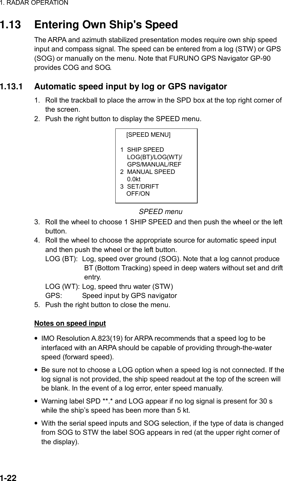 1. RADAR OPERATION  1-22 [SPEED MENU]  1 SHIP SPEED LOG(BT)/LOG(WT)/ GPS/MANUAL/REF 2 MANUAL SPEED  0.0kt 3 SET/DRIFT   OFF/ON 1.13  Entering Own Ship&apos;s Speed The ARPA and azimuth stabilized presentation modes require own ship speed input and compass signal. The speed can be entered from a log (STW) or GPS (SOG) or manually on the menu. Note that FURUNO GPS Navigator GP-90 provides COG and SOG.  1.13.1  Automatic speed input by log or GPS navigator 1.  Roll the trackball to place the arrow in the SPD box at the top right corner of the screen.   2.  Push the right button to display the SPEED menu.          SPEED menu 3.  Roll the wheel to choose 1 SHIP SPEED and then push the wheel or the left button. 4.  Roll the wheel to choose the appropriate source for automatic speed input and then push the wheel or the left button. LOG (BT):  Log, speed over ground (SOG). Note that a log cannot produce                         BT (Bottom Tracking) speed in deep waters without set and drift              entry. LOG (WT): Log, speed thru water (STW) GPS:    Speed input by GPS navigator 5.  Push the right button to close the menu.  Notes on speed input • IMO Resolution A.823(19) for ARPA recommends that a speed log to be interfaced with an ARPA should be capable of providing through-the-water speed (forward speed). • Be sure not to choose a LOG option when a speed log is not connected. If the log signal is not provided, the ship speed readout at the top of the screen will be blank. In the event of a log error, enter speed manually. • Warning label SPD **.* and LOG appear if no log signal is present for 30 s while the ship’s speed has been more than 5 kt. • With the serial speed inputs and SOG selection, if the type of data is changed from SOG to STW the label SOG appears in red (at the upper right corner of the display). 