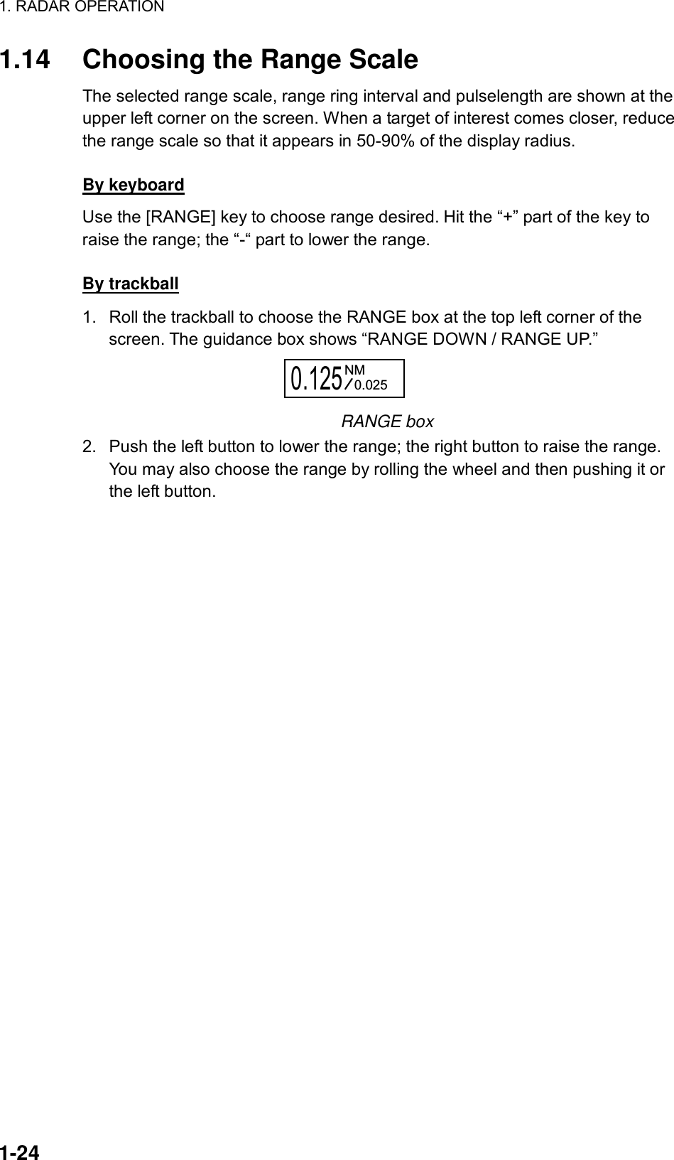 1. RADAR OPERATION  1-24 1.14  Choosing the Range Scale The selected range scale, range ring interval and pulselength are shown at the upper left corner on the screen. When a target of interest comes closer, reduce the range scale so that it appears in 50-90% of the display radius.    By keyboard Use the [RANGE] key to choose range desired. Hit the “+” part of the key to raise the range; the “-“ part to lower the range.  By trackball 1.  Roll the trackball to choose the RANGE box at the top left corner of the screen. The guidance box shows “RANGE DOWN / RANGE UP.” 0.125NM0.025 RANGE box 2.  Push the left button to lower the range; the right button to raise the range. You may also choose the range by rolling the wheel and then pushing it or the left button.   