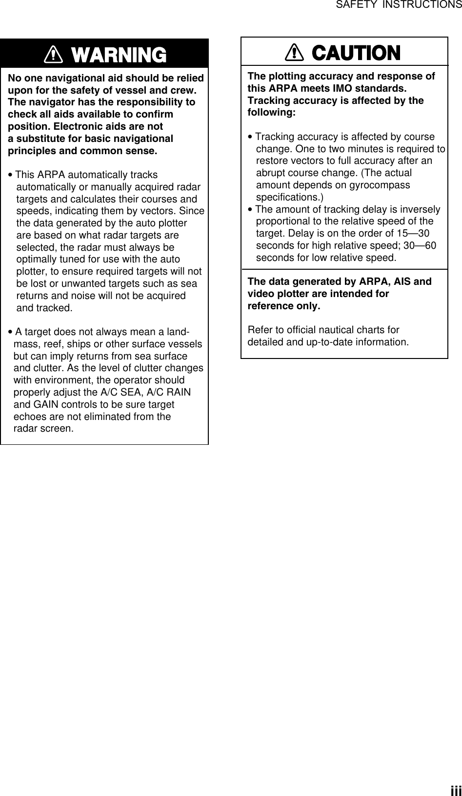 SAFETY INSTRUCTIONS  iiiWARNINGWARNINGNo one navigational aid should be relied upon for the safety of vessel and crew.The navigator has the responsibility tocheck all aids available to confirmposition. Electronic aids are nota substitute for basic navigationalprinciples and common sense.• This ARPA automatically tracks    automatically or manually acquired radar   targets and calculates their courses and   speeds, indicating them by vectors. Since   the data generated by the auto plotter   are based on what radar targets are   selected, the radar must always be   optimally tuned for use with the auto   plotter, to ensure required targets will not   be lost or unwanted targets such as sea   returns and noise will not be acquired   and tracked.• A target does not always mean a land-  mass, reef, ships or other surface vessels  but can imply returns from sea surface  and clutter. As the level of clutter changes  with environment, the operator should  properly adjust the A/C SEA, A/C RAIN  and GAIN controls to be sure target  echoes are not eliminated from the  radar screen. CAUTIONCAUTIONThe plotting accuracy and response ofthis ARPA meets IMO standards.Tracking accuracy is affected by thefollowing:• Tracking accuracy is affected by course   change. One to two minutes is required to   restore vectors to full accuracy after an   abrupt course change. (The actual   amount depends on gyrocompass   specifications.)• The amount of tracking delay is inversely   proportional to the relative speed of the   target. Delay is on the order of 15—30   seconds for high relative speed; 30—60   seconds for low relative speed.The data generated by ARPA, AIS andvideo plotter are intended forreference only.Refer to official nautical charts for detailed and up-to-date information. 