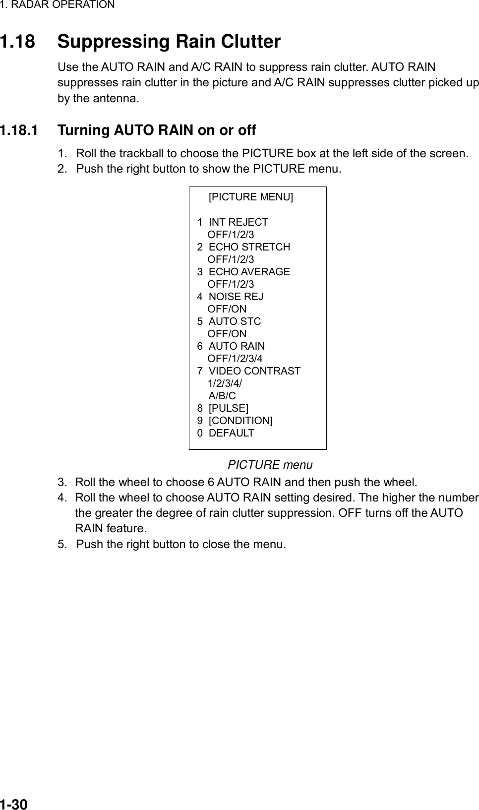 1. RADAR OPERATION  1-30  [PICTURE MENU]  1 INT REJECT OFF/1/2/3 2 ECHO STRETCH OFF/1/2/3 3 ECHO AVERAGE OFF/1/2/3 4 NOISE REJ OFF/ON 5 AUTO STC OFF/ON 6 AUTO RAIN OFF/1/2/3/4 7 VIDEO CONTRAST 1/2/3/4/     A/B/C 8 [PULSE] 9 [CONDITION] 0 DEFAULT 1.18  Suppressing Rain Clutter Use the AUTO RAIN and A/C RAIN to suppress rain clutter. AUTO RAIN suppresses rain clutter in the picture and A/C RAIN suppresses clutter picked up by the antenna.  1.18.1  Turning AUTO RAIN on or off 1.  Roll the trackball to choose the PICTURE box at the left side of the screen. 2.  Push the right button to show the PICTURE menu.                   PICTURE menu 3.  Roll the wheel to choose 6 AUTO RAIN and then push the wheel. 4.  Roll the wheel to choose AUTO RAIN setting desired. The higher the number the greater the degree of rain clutter suppression. OFF turns off the AUTO RAIN feature. 5.  Push the right button to close the menu.   